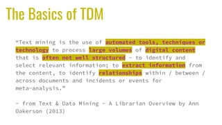 The Basics of TDM
“Text mining is the use of automated tools, techniques or
technology to process large volumes of digital content
that is often not well structured - to identify and
select relevant information; to extract information from
the content, to identify relationships within / between /
across documents and incidents or events for
meta-analysis.”
- from Text & Data Mining - A Librarian Overview by Ann
Oakerson (2013)
 