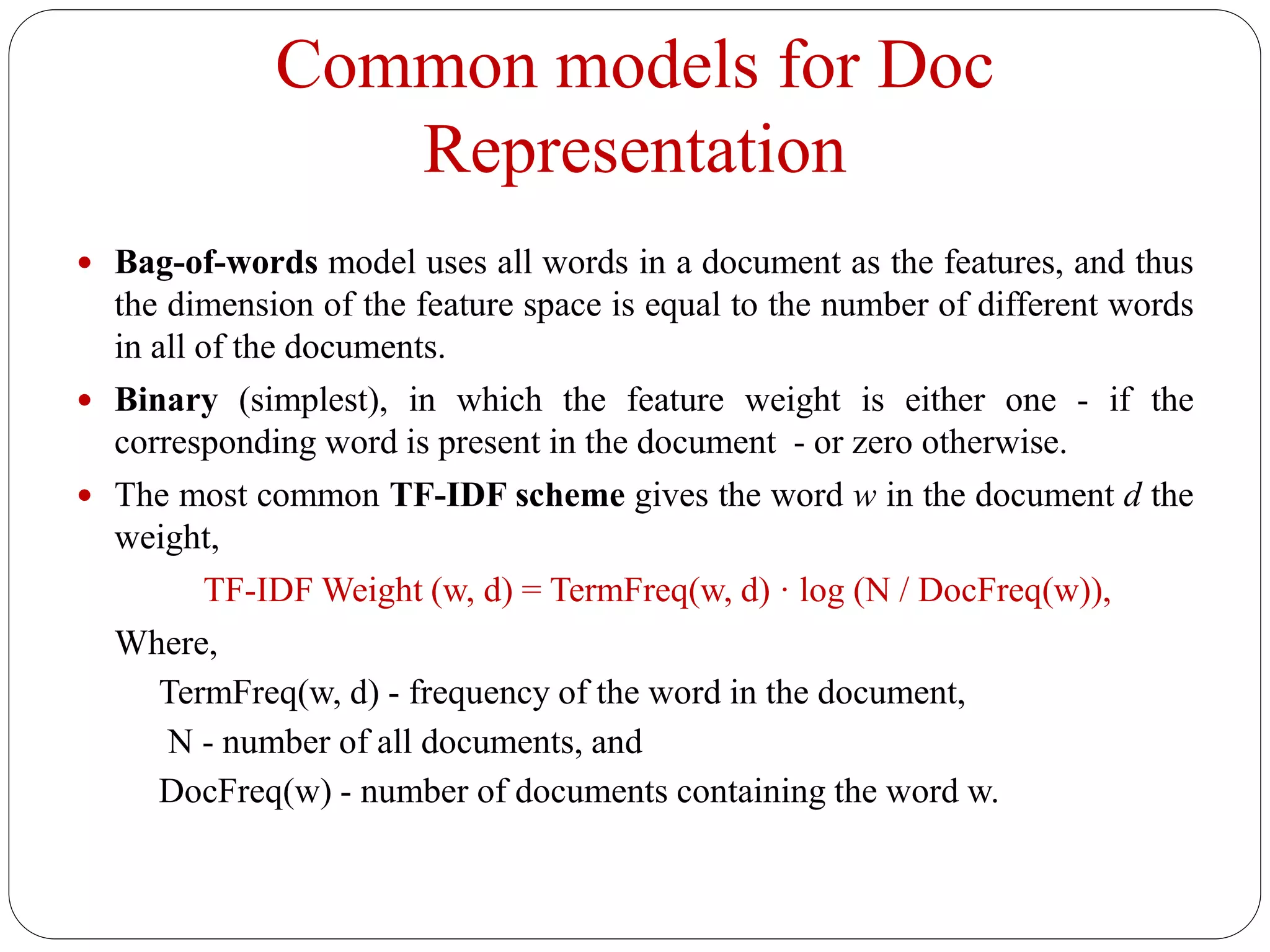 Common models for Doc
Representation
 Bag-of-words model uses all words in a document as the features, and thus
the dimension of the feature space is equal to the number of different words
in all of the documents.
 Binary (simplest), in which the feature weight is either one - if the
corresponding word is present in the document - or zero otherwise.
 The most common TF-IDF scheme gives the word w in the document d the
weight,
TF-IDF Weight (w, d) = TermFreq(w, d) · log (N / DocFreq(w)),
Where,
TermFreq(w, d) - frequency of the word in the document,
N - number of all documents, and
DocFreq(w) - number of documents containing the word w.
 