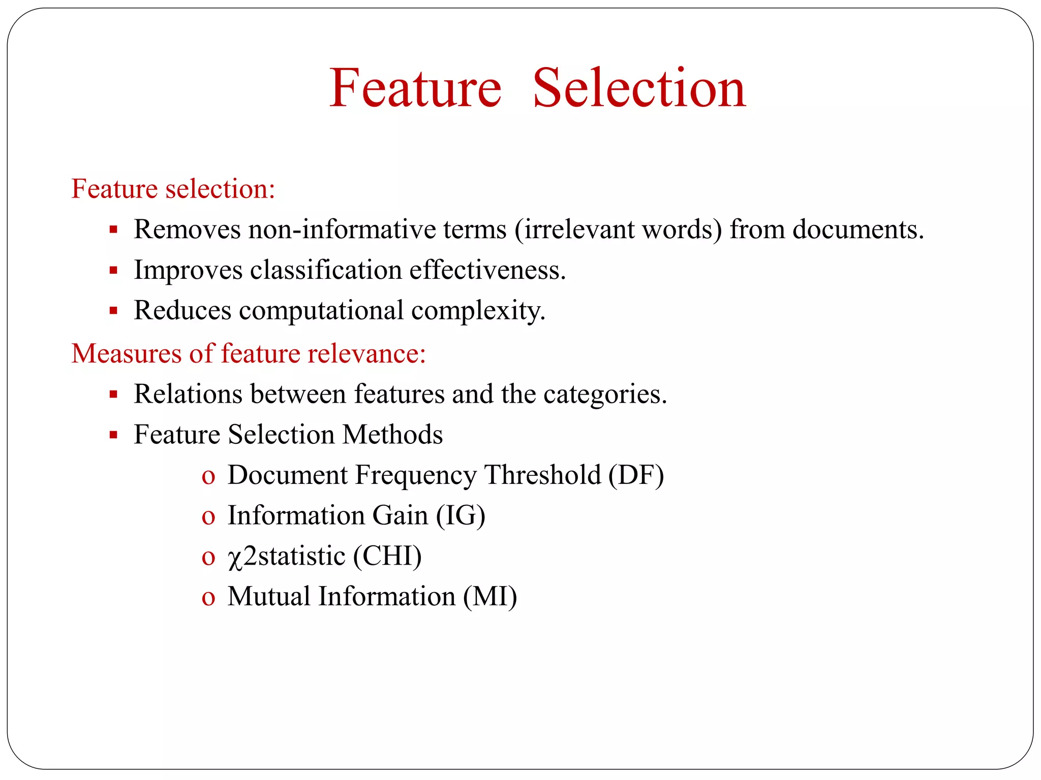 Feature Selection
Feature selection:
 Removes non-informative terms (irrelevant words) from documents.
 Improves classification effectiveness.
 Reduces computational complexity.
Measures of feature relevance:
 Relations between features and the categories.
 Feature Selection Methods
o Document Frequency Threshold (DF)
o Information Gain (IG)
o 2statistic (CHI)
o Mutual Information (MI)
 