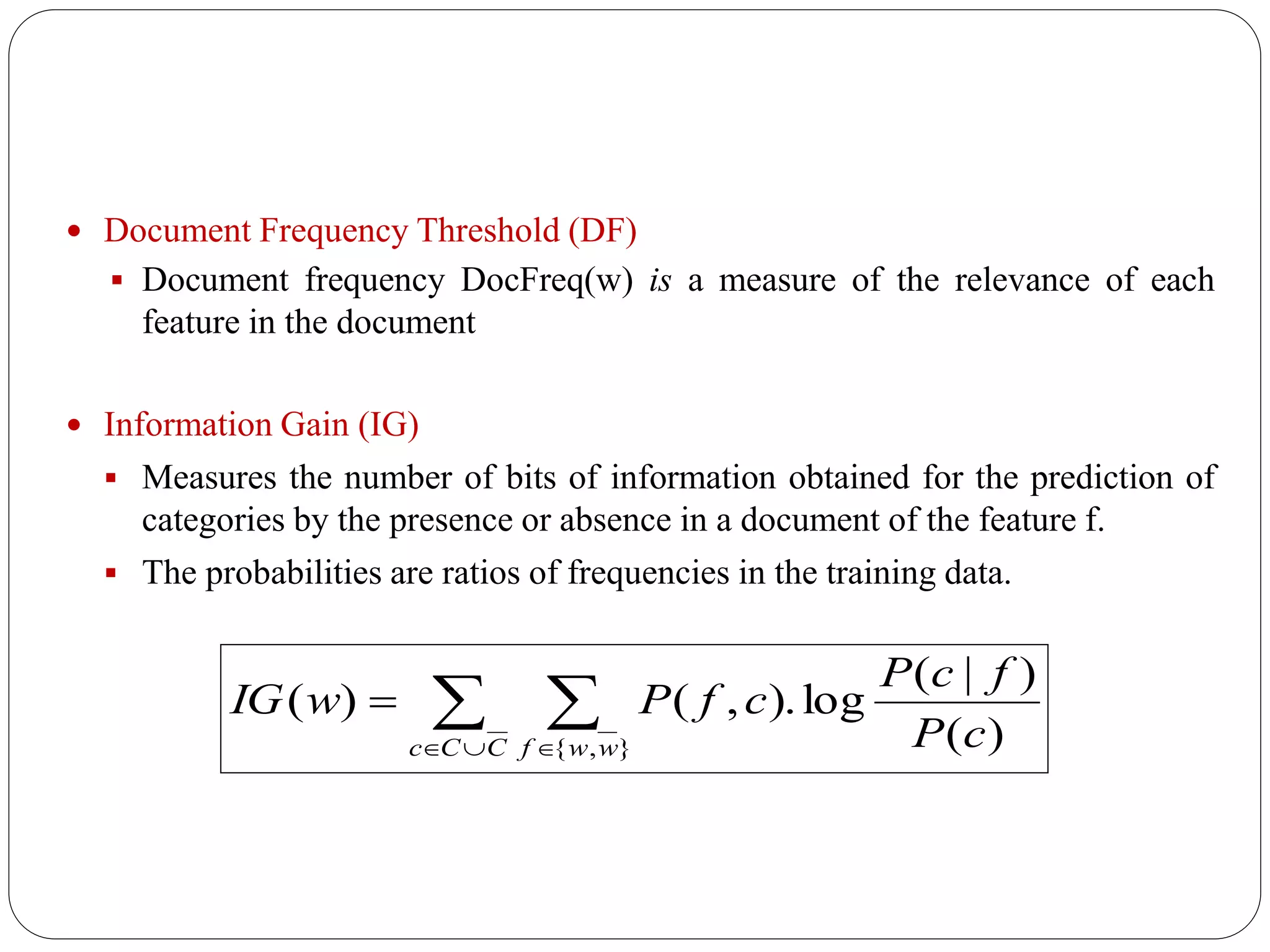  Document Frequency Threshold (DF)
 Document frequency DocFreq(w) is a measure of the relevance of each
feature in the document
 Information Gain (IG)
 Measures the number of bits of information obtained for the prediction of
categories by the presence or absence in a document of the feature f.
 The probabilities are ratios of frequencies in the training data.
 
 

CCc wwf cP
fcP
cfPwIG
},{ )(
)|(
log).,()(
 