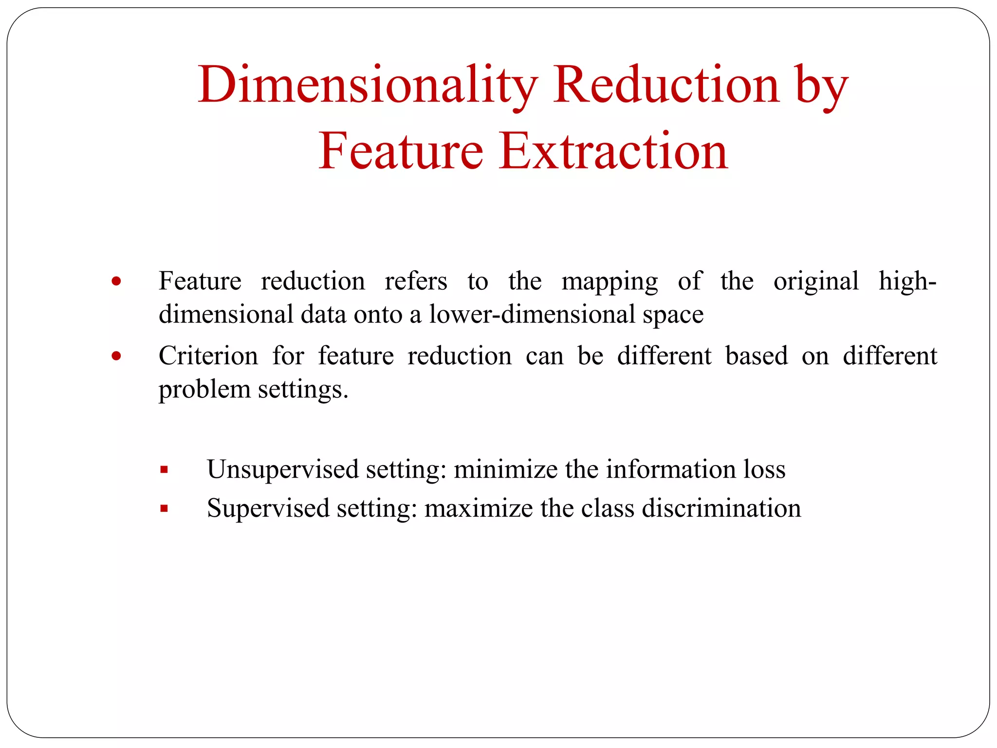 Dimensionality Reduction by
Feature Extraction
 Feature reduction refers to the mapping of the original high-
dimensional data onto a lower-dimensional space
 Criterion for feature reduction can be different based on different
problem settings.
 Unsupervised setting: minimize the information loss
 Supervised setting: maximize the class discrimination
 