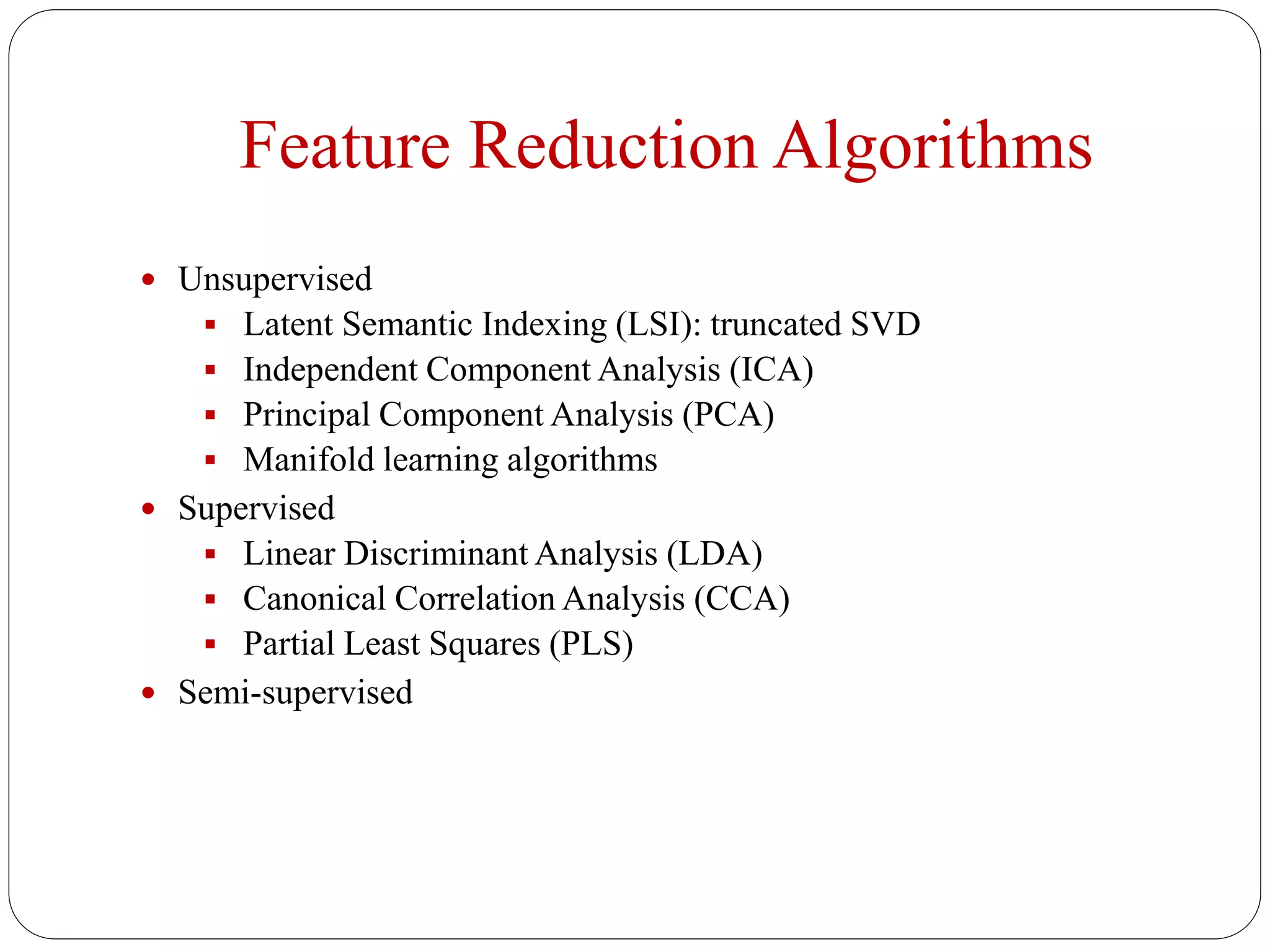 Feature Reduction Algorithms
 Unsupervised
 Latent Semantic Indexing (LSI): truncated SVD
 Independent Component Analysis (ICA)
 Principal Component Analysis (PCA)
 Manifold learning algorithms
 Supervised
 Linear Discriminant Analysis (LDA)
 Canonical Correlation Analysis (CCA)
 Partial Least Squares (PLS)
 Semi-supervised
 