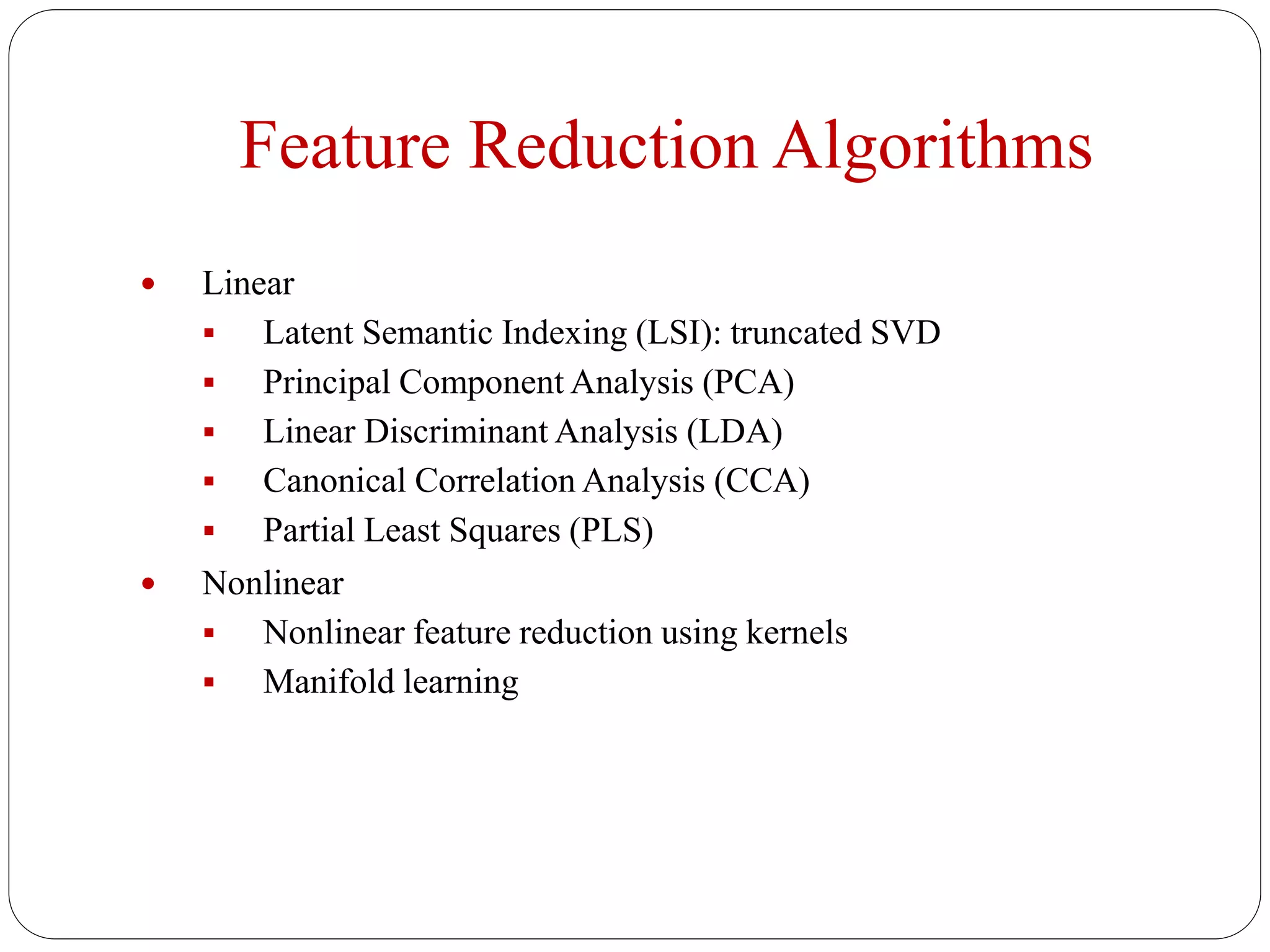 Feature Reduction Algorithms
 Linear
 Latent Semantic Indexing (LSI): truncated SVD
 Principal Component Analysis (PCA)
 Linear Discriminant Analysis (LDA)
 Canonical Correlation Analysis (CCA)
 Partial Least Squares (PLS)
 Nonlinear
 Nonlinear feature reduction using kernels
 Manifold learning
 