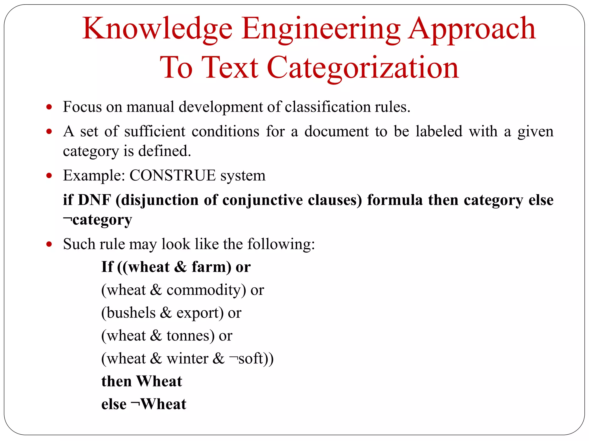 Knowledge Engineering Approach
To Text Categorization
 Focus on manual development of classification rules.
 A set of sufficient conditions for a document to be labeled with a given
category is defined.
 Example: CONSTRUE system
if DNF (disjunction of conjunctive clauses) formula then category else
¬category
 Such rule may look like the following:
If ((wheat & farm) or
(wheat & commodity) or
(bushels & export) or
(wheat & tonnes) or
(wheat & winter & ¬soft))
then Wheat
else ¬Wheat
 