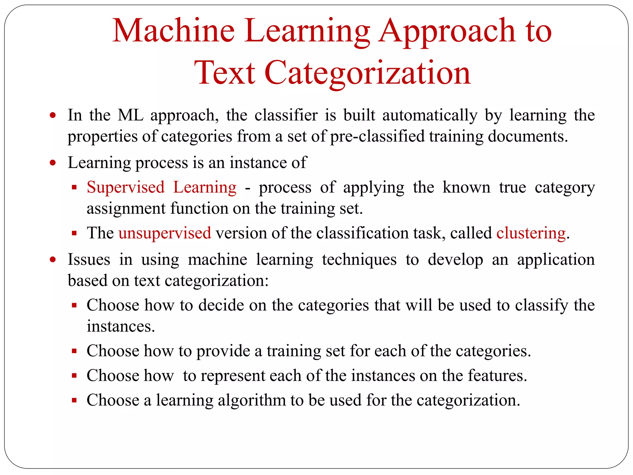Machine Learning Approach to
Text Categorization
 In the ML approach, the classifier is built automatically by learning the
properties of categories from a set of pre-classified training documents.
 Learning process is an instance of
 Supervised Learning - process of applying the known true category
assignment function on the training set.
 The unsupervised version of the classification task, called clustering.
 Issues in using machine learning techniques to develop an application
based on text categorization:
 Choose how to decide on the categories that will be used to classify the
instances.
 Choose how to provide a training set for each of the categories.
 Choose how to represent each of the instances on the features.
 Choose a learning algorithm to be used for the categorization.
 