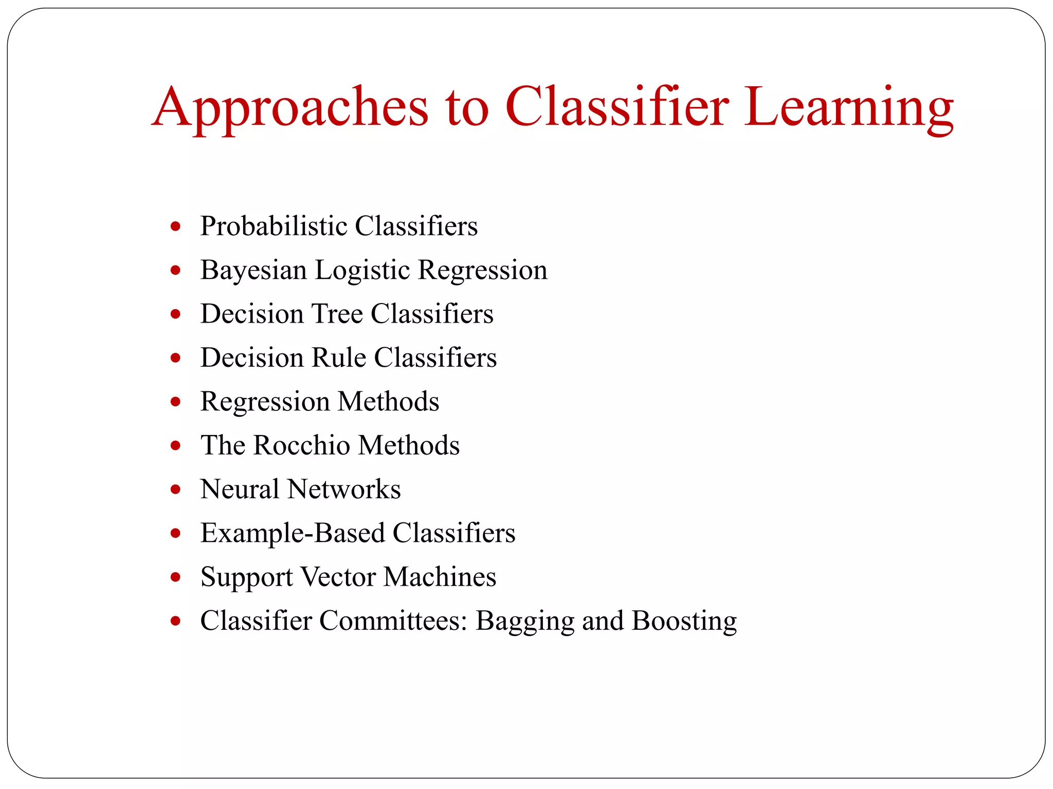 Approaches to Classifier Learning
 Probabilistic Classifiers
 Bayesian Logistic Regression
 Decision Tree Classifiers
 Decision Rule Classifiers
 Regression Methods
 The Rocchio Methods
 Neural Networks
 Example-Based Classifiers
 Support Vector Machines
 Classifier Committees: Bagging and Boosting
 