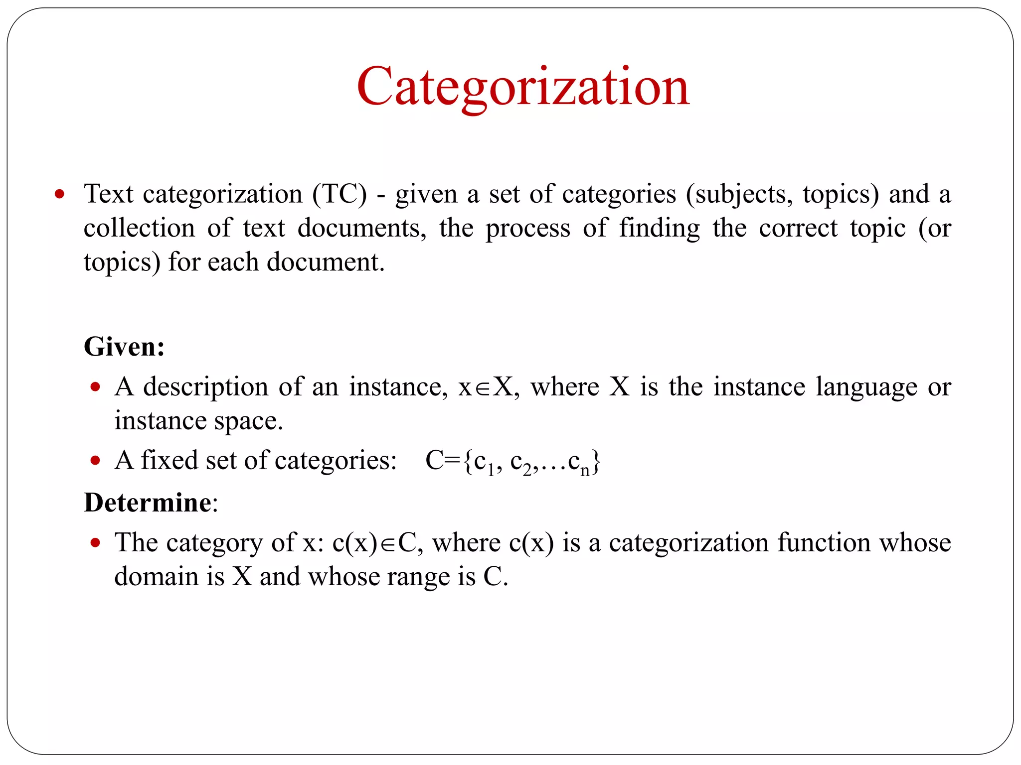 Categorization
2
 Text categorization (TC) - given a set of categories (subjects, topics) and a
collection of text documents, the process of finding the correct topic (or
topics) for each document.
Given:
 A description of an instance, xX, where X is the instance language or
instance space.
 A fixed set of categories: C={c1, c2,…cn}
Determine:
 The category of x: c(x)C, where c(x) is a categorization function whose
domain is X and whose range is C.
 