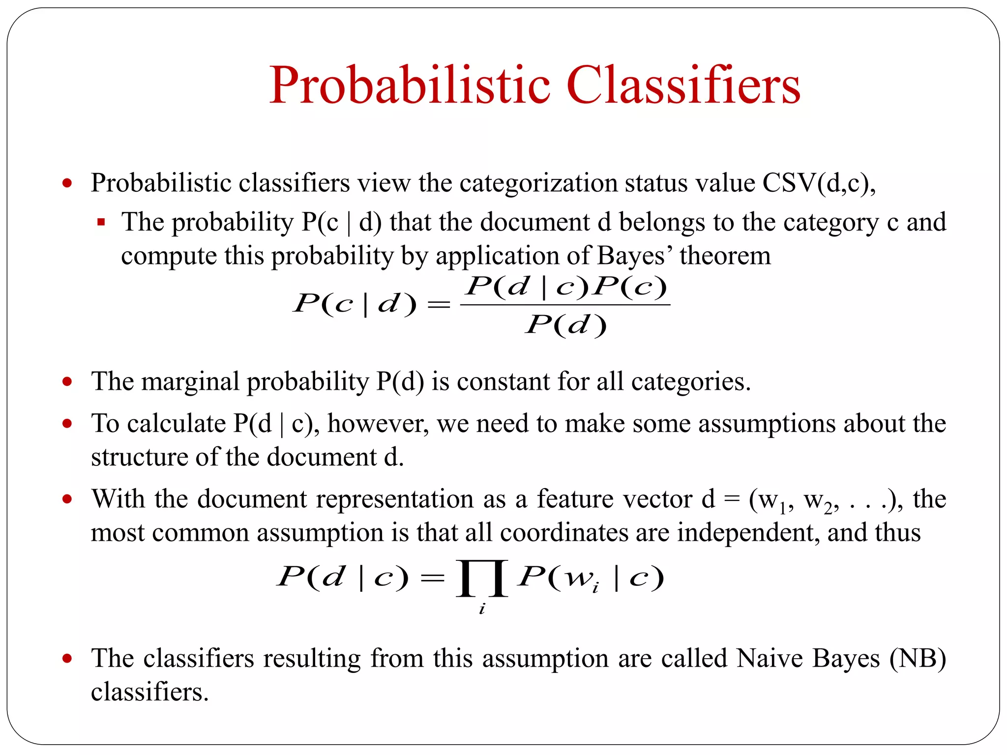 Probabilistic Classifiers
 Probabilistic classifiers view the categorization status value CSV(d,c),
 The probability P(c | d) that the document d belongs to the category c and
compute this probability by application of Bayes’ theorem
 The marginal probability P(d) is constant for all categories.
 To calculate P(d | c), however, we need to make some assumptions about the
structure of the document d.
 With the document representation as a feature vector d = (w1, w2, . . .), the
most common assumption is that all coordinates are independent, and thus
 The classifiers resulting from this assumption are called Naive Bayes (NB)
classifiers.

i
i cwPcdP )|()|(
)(
)()|(
)|(
dP
cPcdP
dcP 
 