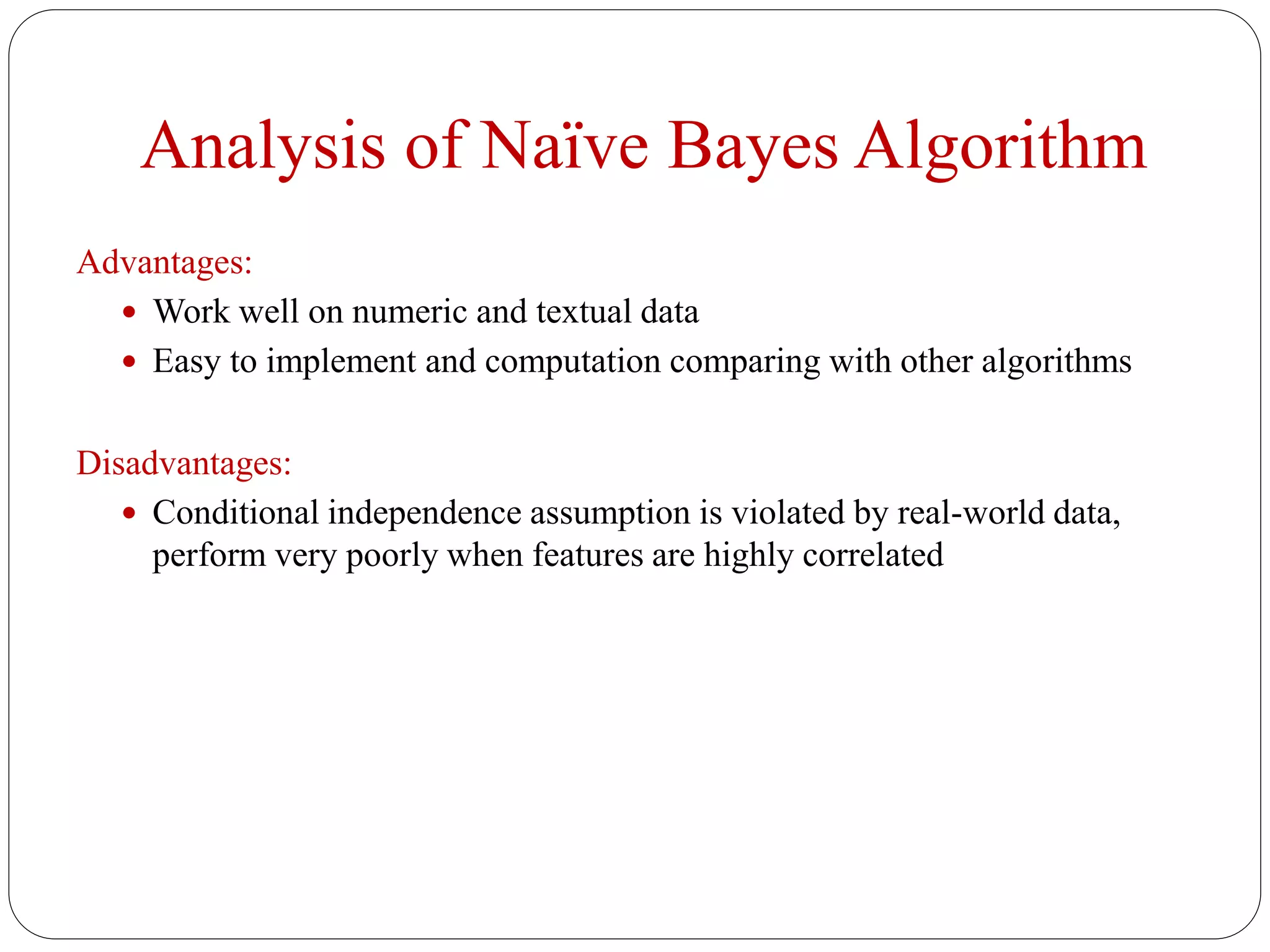 Analysis of Naïve Bayes Algorithm
Advantages:
 Work well on numeric and textual data
 Easy to implement and computation comparing with other algorithms
Disadvantages:
 Conditional independence assumption is violated by real-world data,
perform very poorly when features are highly correlated
 