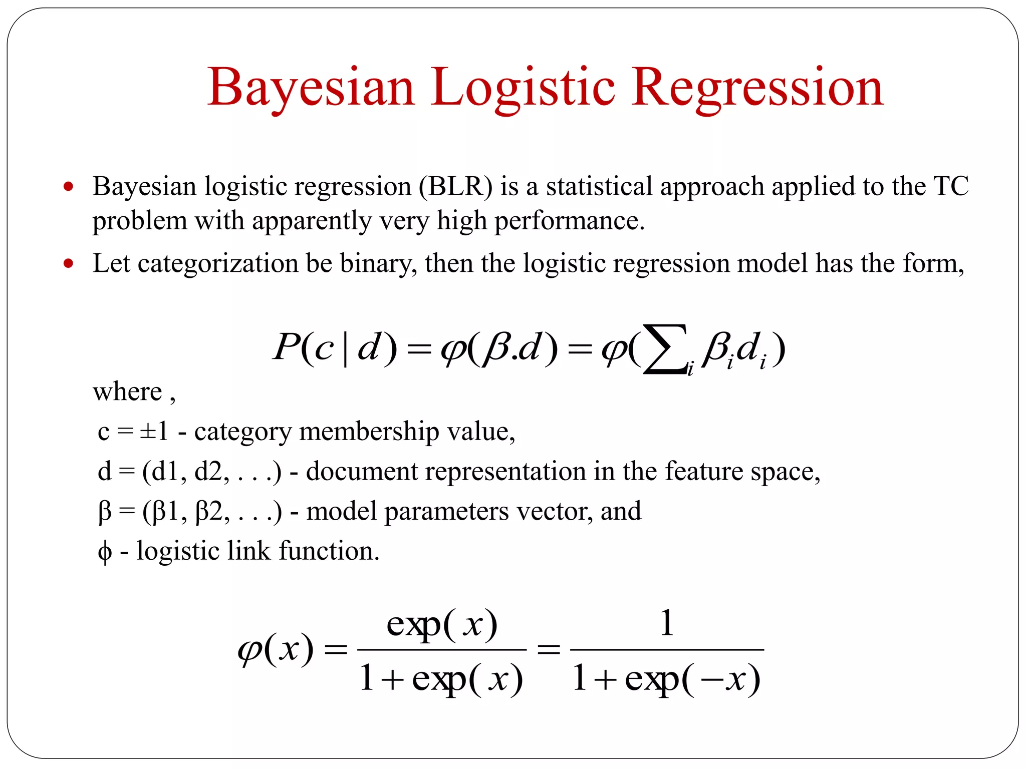 Bayesian Logistic Regression
 Bayesian logistic regression (BLR) is a statistical approach applied to the TC
problem with apparently very high performance.
 Let categorization be binary, then the logistic regression model has the form,
where ,
c = ±1 - category membership value,
d = (d1, d2, . . .) - document representation in the feature space,
β = (β1, β2, . . .) - model parameters vector, and
ϕ - logistic link function.
)().()|(  i iidddcP 
)exp(1
1
)exp(1
)exp(
)(
xx
x
x




 