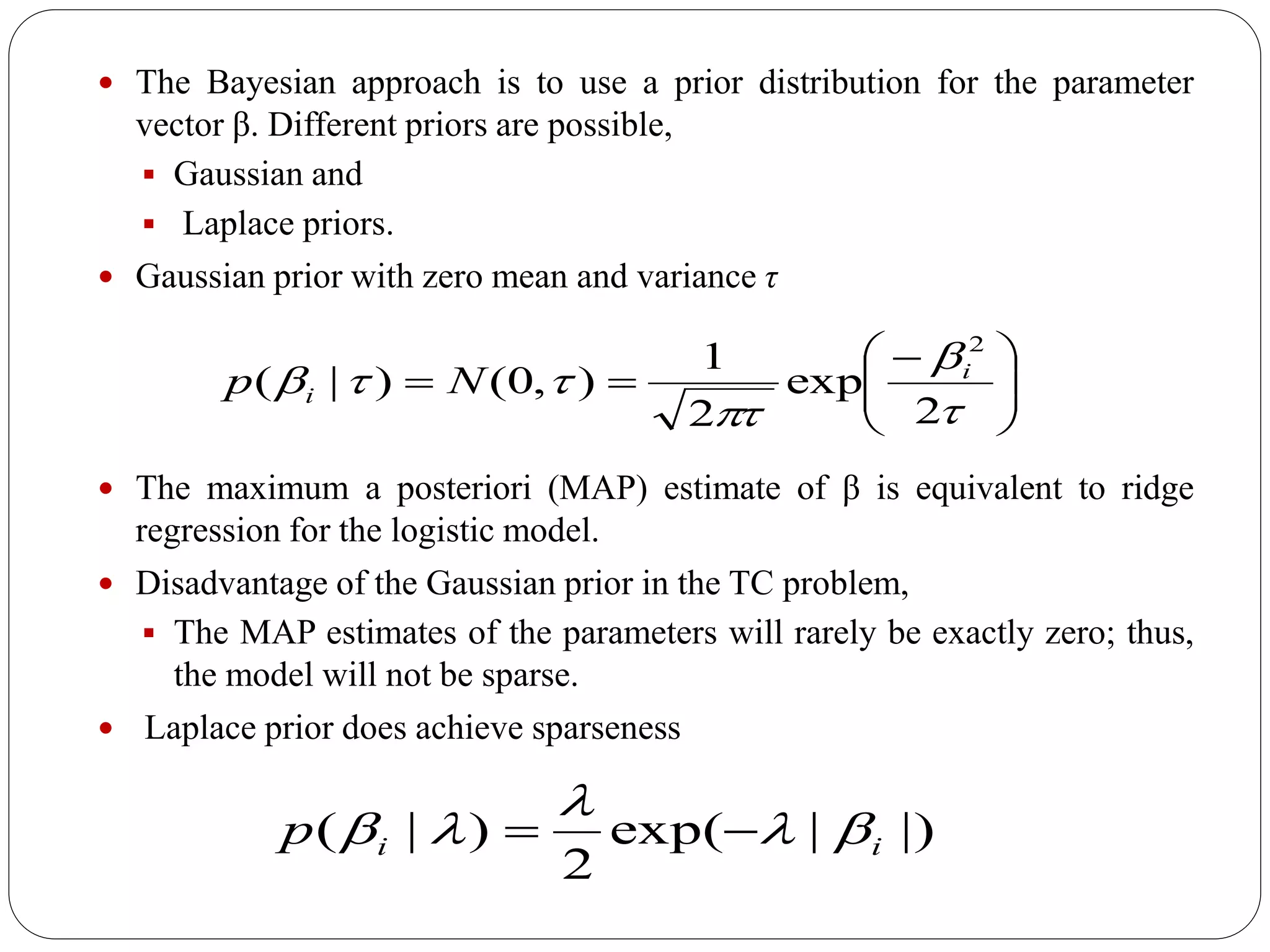  The Bayesian approach is to use a prior distribution for the parameter
vector β. Different priors are possible,
 Gaussian and
 Laplace priors.
 Gaussian prior with zero mean and variance τ
 The maximum a posteriori (MAP) estimate of β is equivalent to ridge
regression for the logistic model.
 Disadvantage of the Gaussian prior in the TC problem,
 The MAP estimates of the parameters will rarely be exactly zero; thus,
the model will not be sparse.
 Laplace prior does achieve sparseness





 





2
exp
2
1
),0()|(
2
i
i Np
|)|exp(
2
)|( iip 

 
 