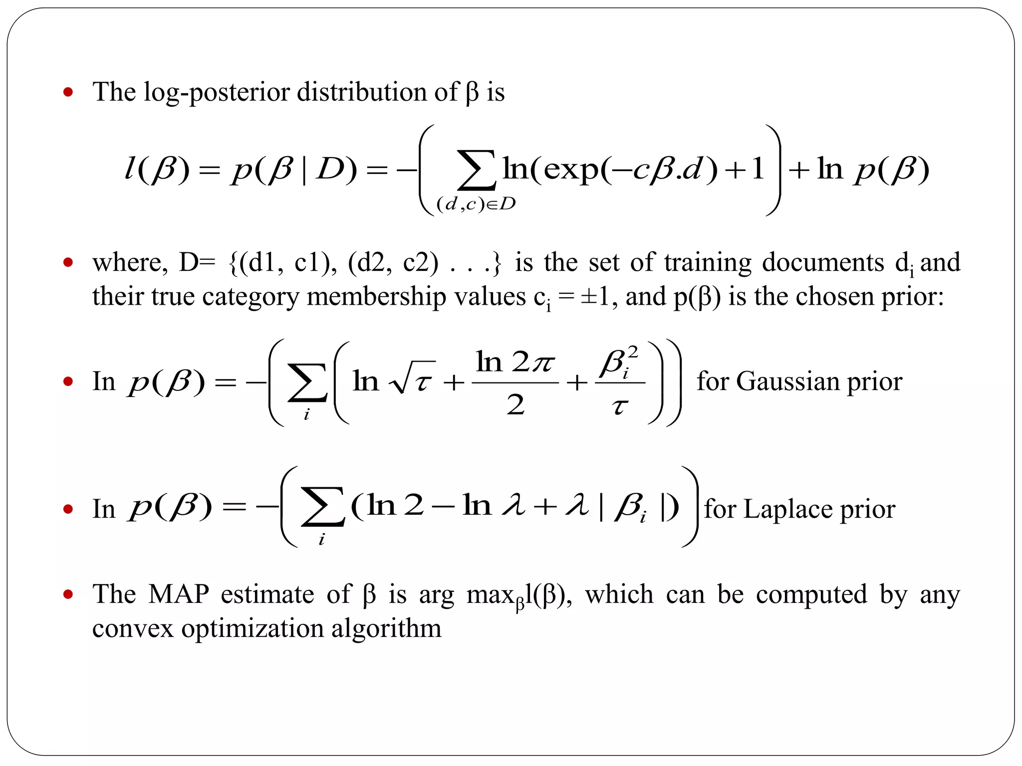  The log-posterior distribution of β is
 where, D= {(d1, c1), (d2, c2) . . .} is the set of training documents di and
their true category membership values ci = ±1, and p(β) is the chosen prior:
 In for Gaussian prior
 In for Laplace prior
 The MAP estimate of β is arg maxβl(β), which can be computed by any
convex optimization algorithm






  )||ln2(ln)(
i
ip 














 i
i
p



2
2
2ln
ln)(
)(ln1).ln(exp()|()(
),(
 pdcDpl
Dcd








 
 