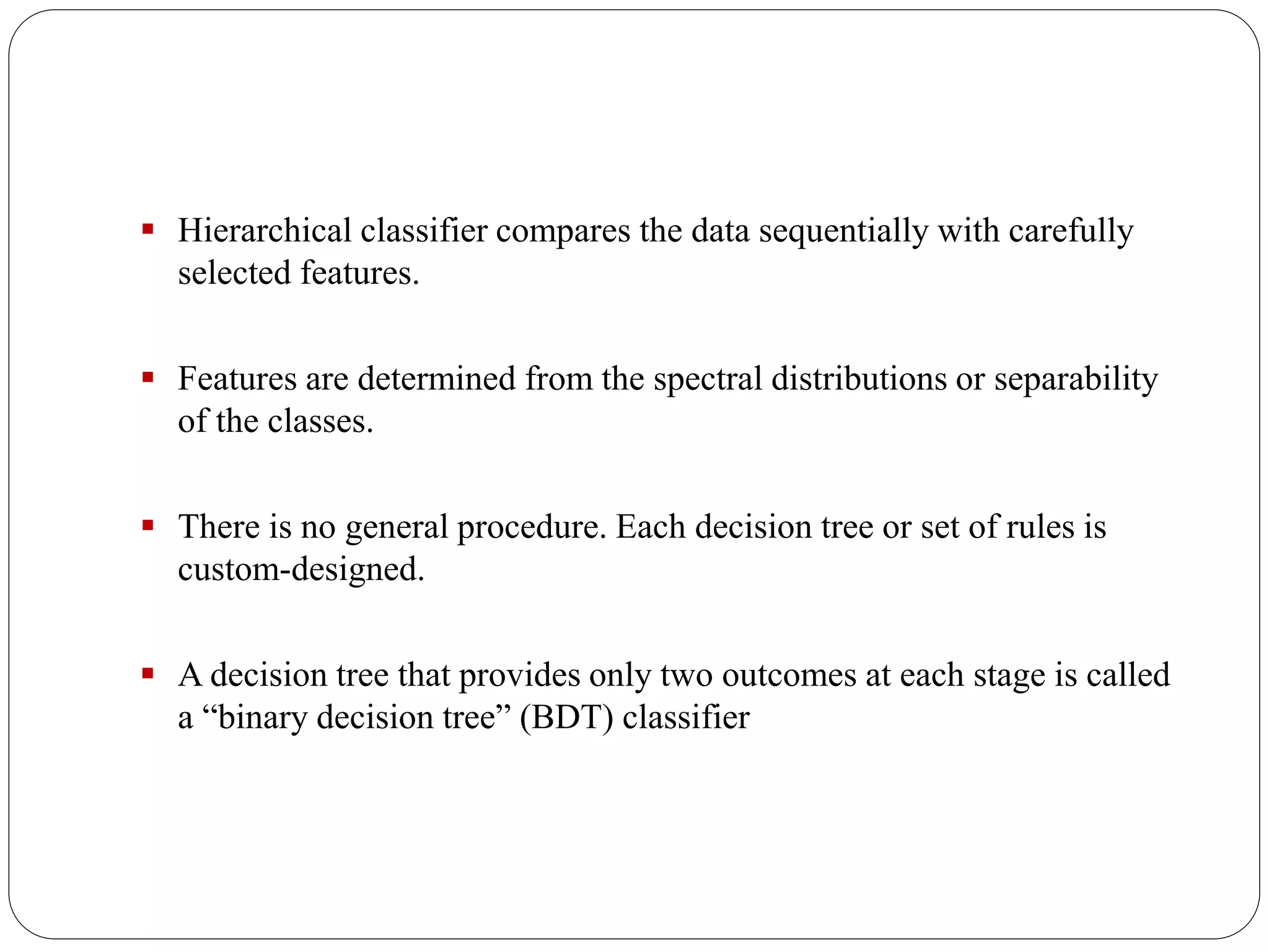 Hierarchical classifier compares the data sequentially with carefully
selected features.
 Features are determined from the spectral distributions or separability
of the classes.
 There is no general procedure. Each decision tree or set of rules is
custom-designed.
 A decision tree that provides only two outcomes at each stage is called
a “binary decision tree” (BDT) classifier
 