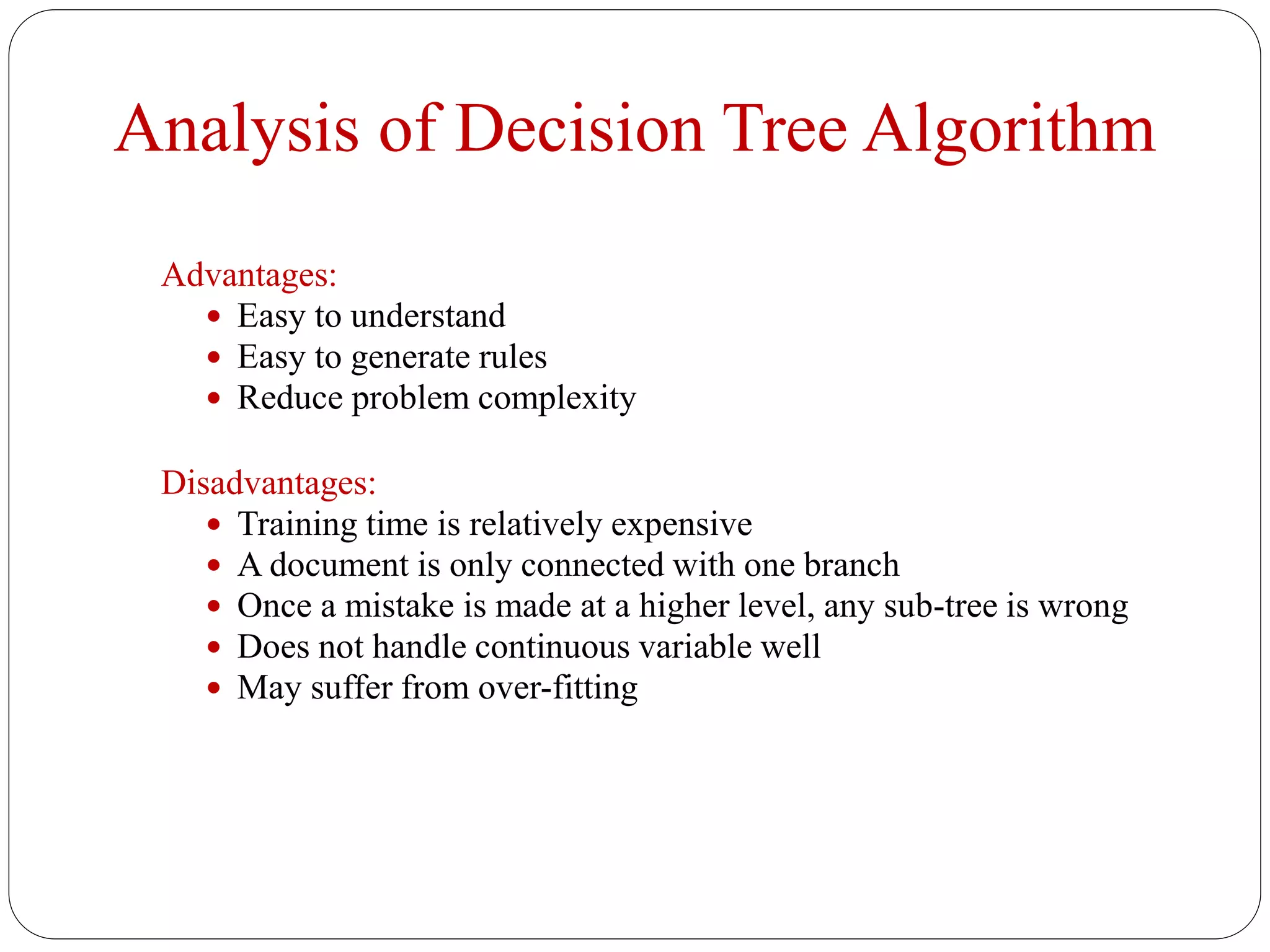 Analysis of Decision Tree Algorithm
Advantages:
 Easy to understand
 Easy to generate rules
 Reduce problem complexity
Disadvantages:
 Training time is relatively expensive
 A document is only connected with one branch
 Once a mistake is made at a higher level, any sub-tree is wrong
 Does not handle continuous variable well
 May suffer from over-fitting
 