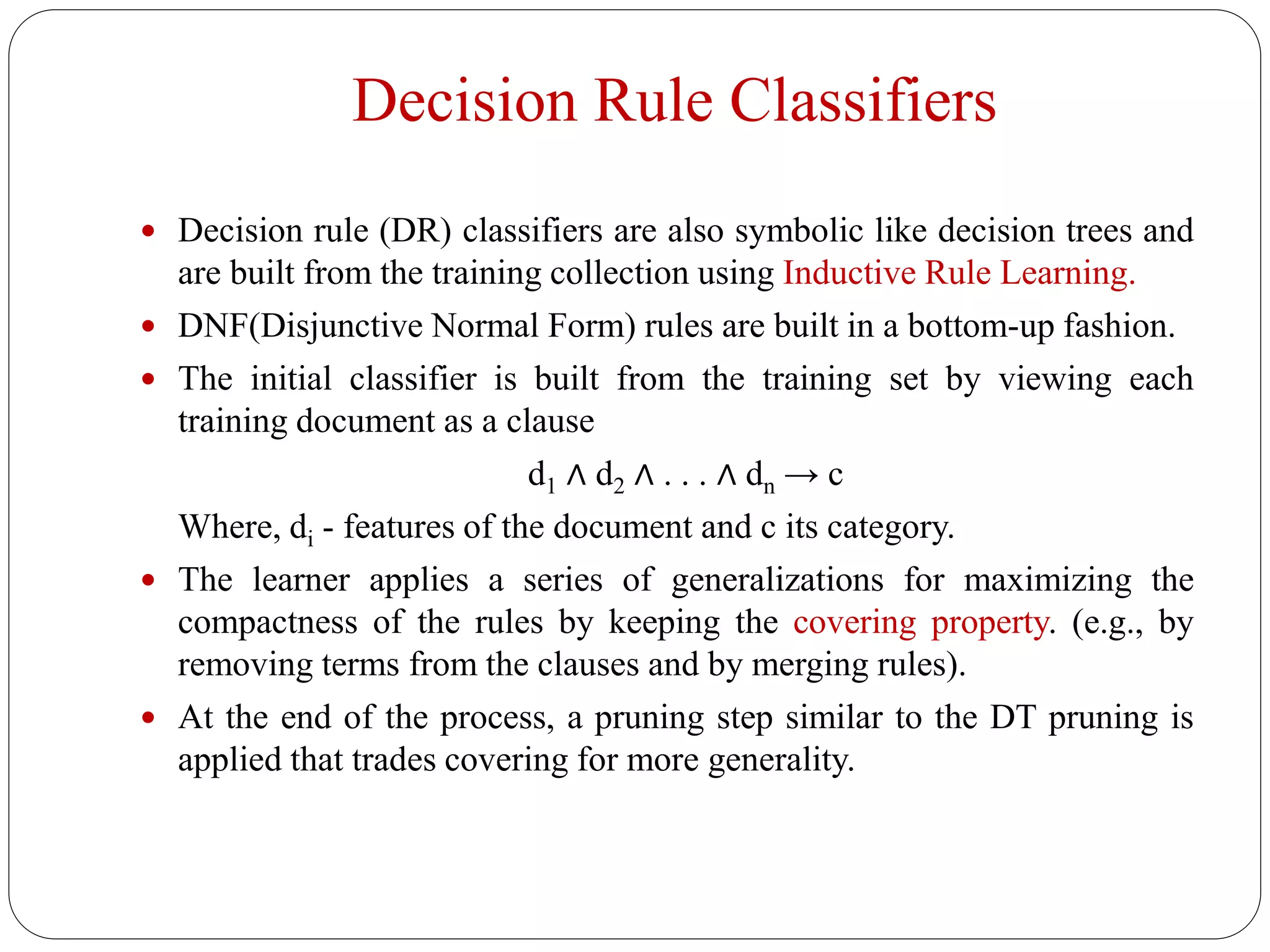 Decision Rule Classifiers
 Decision rule (DR) classifiers are also symbolic like decision trees and
are built from the training collection using Inductive Rule Learning.
 DNF(Disjunctive Normal Form) rules are built in a bottom-up fashion.
 The initial classifier is built from the training set by viewing each
training document as a clause
d1 ∧ d2 ∧ . . . ∧ dn → c
Where, di - features of the document and c its category.
 The learner applies a series of generalizations for maximizing the
compactness of the rules by keeping the covering property. (e.g., by
removing terms from the clauses and by merging rules).
 At the end of the process, a pruning step similar to the DT pruning is
applied that trades covering for more generality.
 