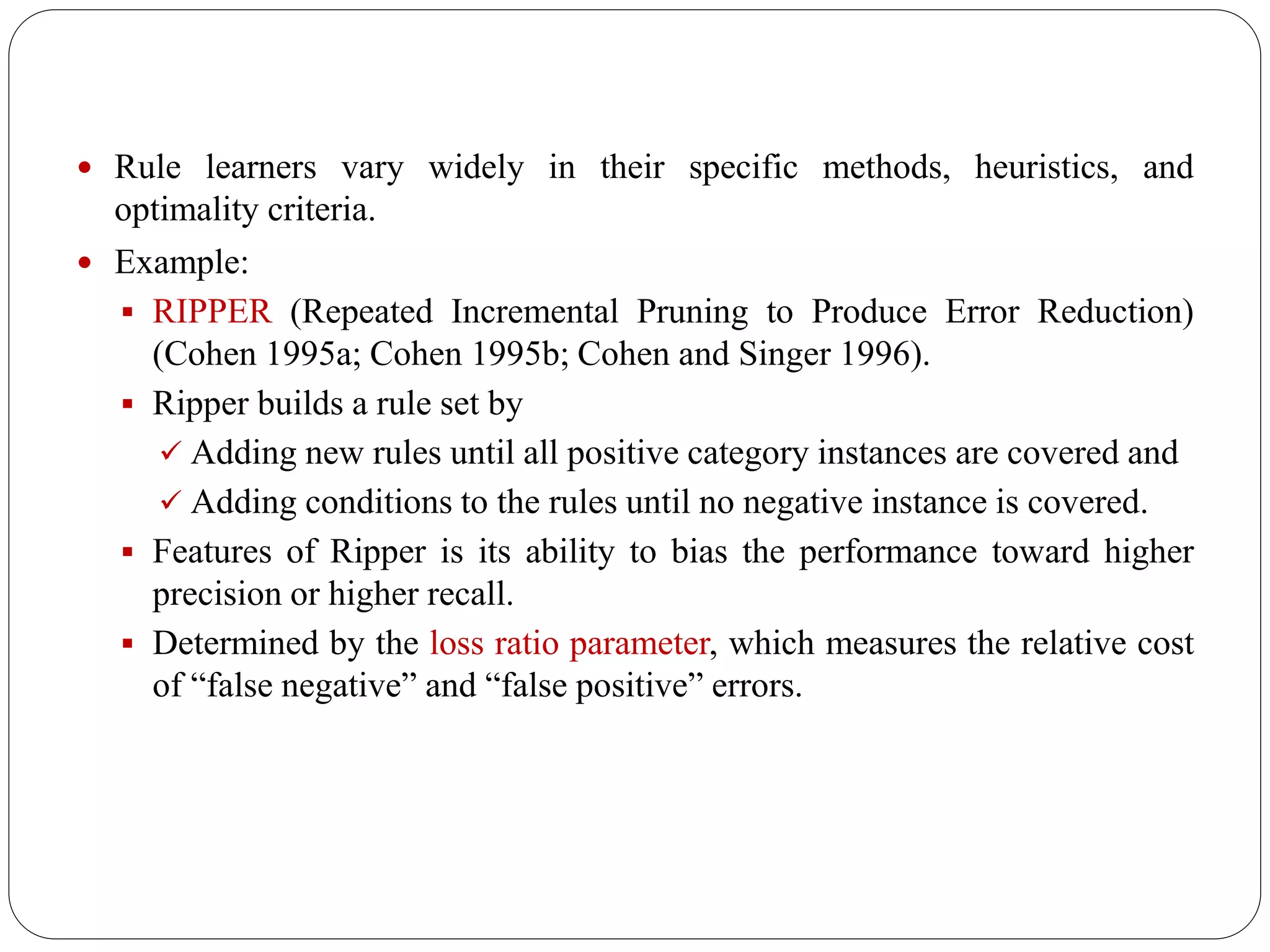  Rule learners vary widely in their specific methods, heuristics, and
optimality criteria.
 Example:
 RIPPER (Repeated Incremental Pruning to Produce Error Reduction)
(Cohen 1995a; Cohen 1995b; Cohen and Singer 1996).
 Ripper builds a rule set by
 Adding new rules until all positive category instances are covered and
 Adding conditions to the rules until no negative instance is covered.
 Features of Ripper is its ability to bias the performance toward higher
precision or higher recall.
 Determined by the loss ratio parameter, which measures the relative cost
of “false negative” and “false positive” errors.
 