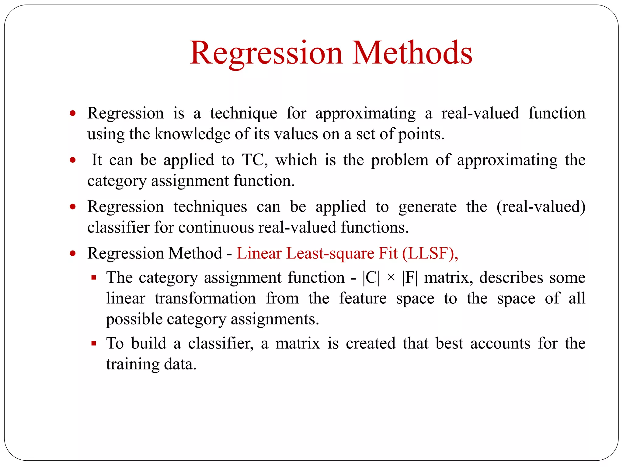 Regression Methods
 Regression is a technique for approximating a real-valued function
using the knowledge of its values on a set of points.
 It can be applied to TC, which is the problem of approximating the
category assignment function.
 Regression techniques can be applied to generate the (real-valued)
classifier for continuous real-valued functions.
 Regression Method - Linear Least-square Fit (LLSF),
 The category assignment function - |C| × |F| matrix, describes some
linear transformation from the feature space to the space of all
possible category assignments.
 To build a classifier, a matrix is created that best accounts for the
training data.
 