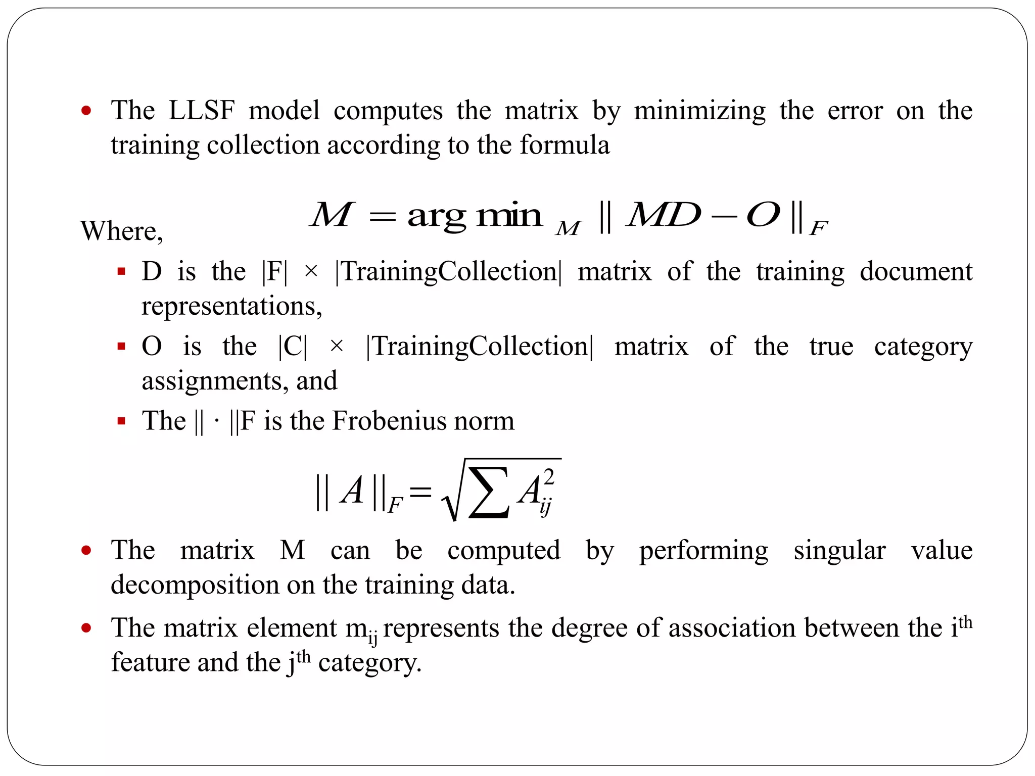  The LLSF model computes the matrix by minimizing the error on the
training collection according to the formula
Where,
 D is the |F| × |TrainingCollection| matrix of the training document
representations,
 O is the |C| × |TrainingCollection| matrix of the true category
assignments, and
 The || · ||F is the Frobenius norm
 The matrix M can be computed by performing singular value
decomposition on the training data.
 The matrix element mij represents the degree of association between the ith
feature and the jth category.
FM OMDM ||||minarg 
 2
|||| ijF AA
 