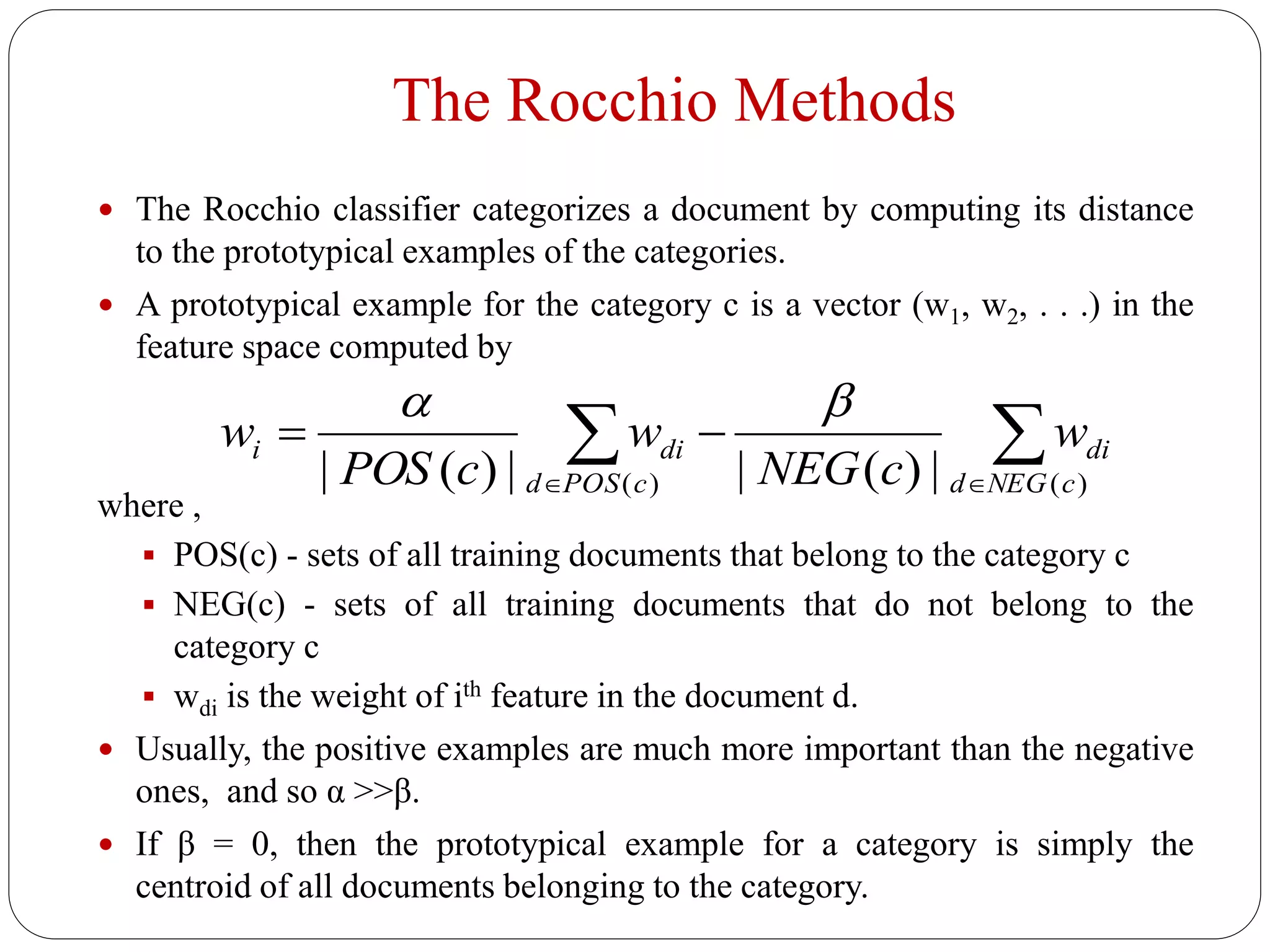 The Rocchio Methods
 The Rocchio classifier categorizes a document by computing its distance
to the prototypical examples of the categories.
 A prototypical example for the category c is a vector (w1, w2, . . .) in the
feature space computed by
where ,
 POS(c) - sets of all training documents that belong to the category c
 NEG(c) - sets of all training documents that do not belong to the
category c
 wdi is the weight of ith feature in the document d.
 Usually, the positive examples are much more important than the negative
ones, and so α >>β.
 If β = 0, then the prototypical example for a category is simply the
centroid of all documents belonging to the category.
 

)()( |)(||)(| cNEGd
di
cPOSd
dii w
cNEG
w
cPOS
w

 