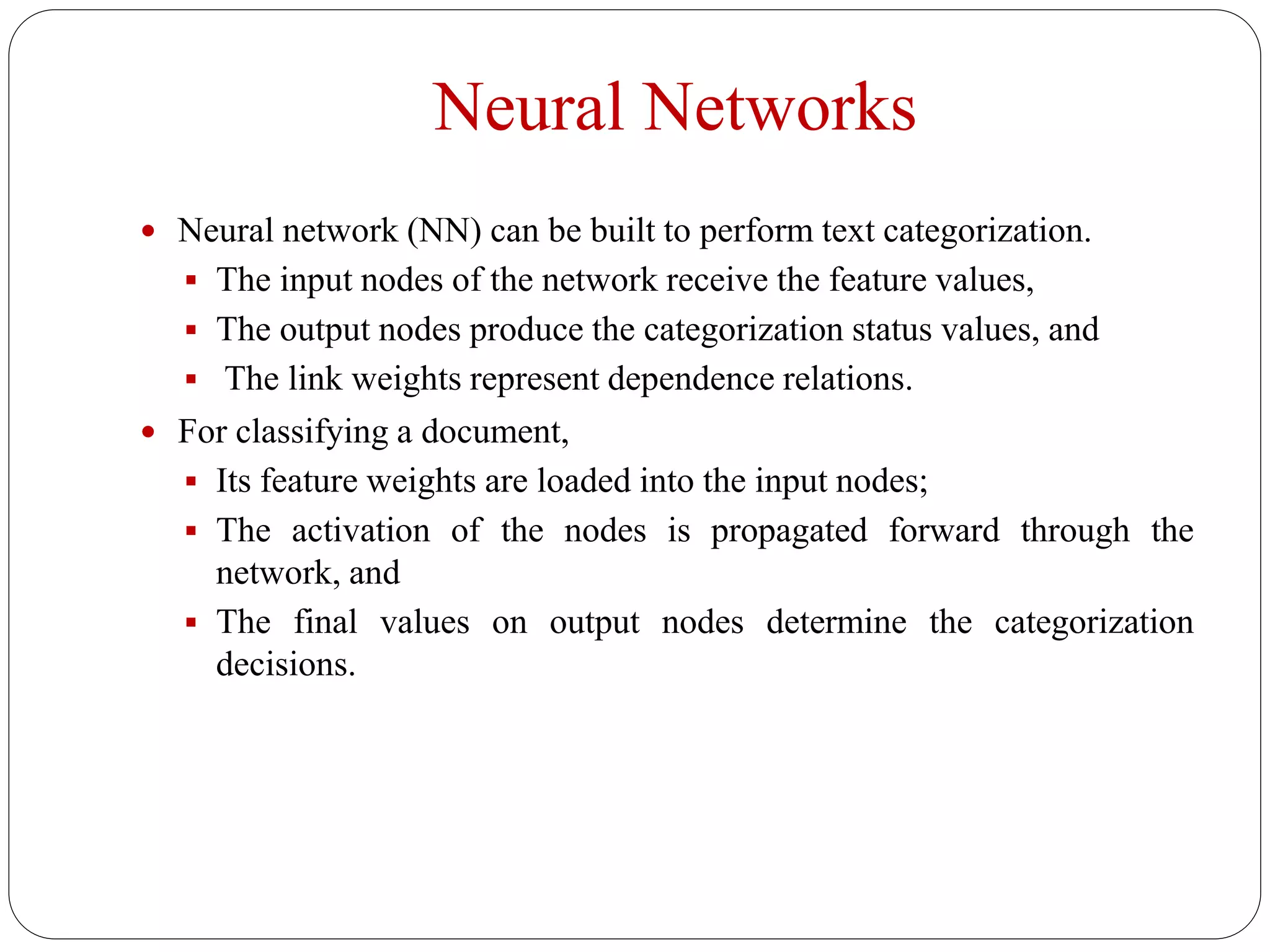 Neural Networks
 Neural network (NN) can be built to perform text categorization.
 The input nodes of the network receive the feature values,
 The output nodes produce the categorization status values, and
 The link weights represent dependence relations.
 For classifying a document,
 Its feature weights are loaded into the input nodes;
 The activation of the nodes is propagated forward through the
network, and
 The final values on output nodes determine the categorization
decisions.
 