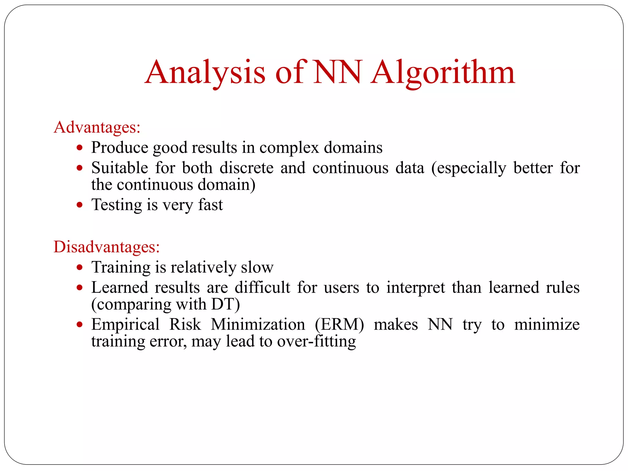 Analysis of NN Algorithm
Advantages:
 Produce good results in complex domains
 Suitable for both discrete and continuous data (especially better for
the continuous domain)
 Testing is very fast
Disadvantages:
 Training is relatively slow
 Learned results are difficult for users to interpret than learned rules
(comparing with DT)
 Empirical Risk Minimization (ERM) makes NN try to minimize
training error, may lead to over-fitting
 