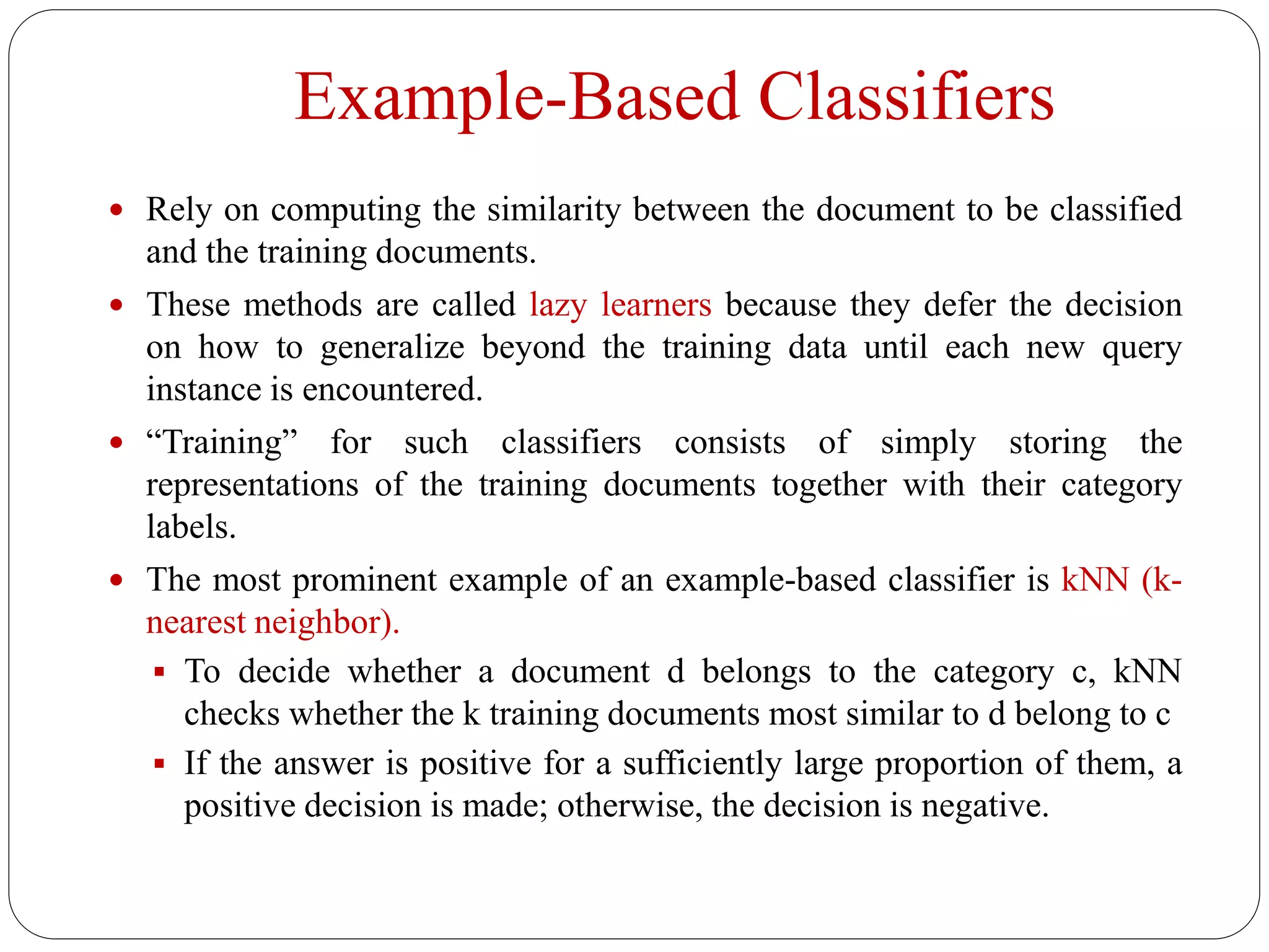 Example-Based Classifiers
 Rely on computing the similarity between the document to be classified
and the training documents.
 These methods are called lazy learners because they defer the decision
on how to generalize beyond the training data until each new query
instance is encountered.
 “Training” for such classifiers consists of simply storing the
representations of the training documents together with their category
labels.
 The most prominent example of an example-based classifier is kNN (k-
nearest neighbor).
 To decide whether a document d belongs to the category c, kNN
checks whether the k training documents most similar to d belong to c
 If the answer is positive for a sufficiently large proportion of them, a
positive decision is made; otherwise, the decision is negative.
 