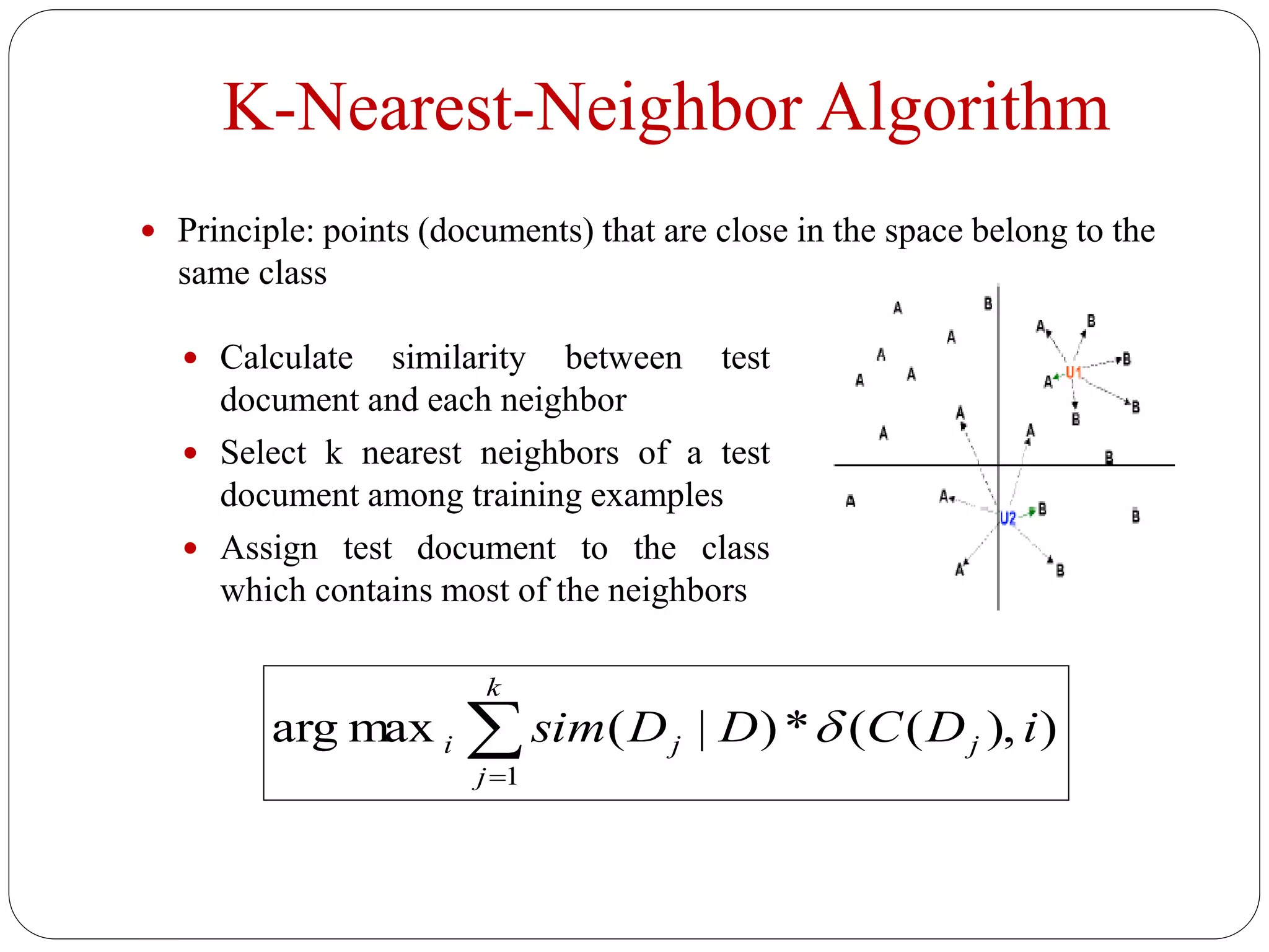 K-Nearest-Neighbor Algorithm
 Principle: points (documents) that are close in the space belong to the
same class
 Calculate similarity between test
document and each neighbor
 Select k nearest neighbors of a test
document among training examples
 Assign test document to the class
which contains most of the neighbors
)),((*)|(maxarg
1
iDCDDsim j
k
j
ji 
 