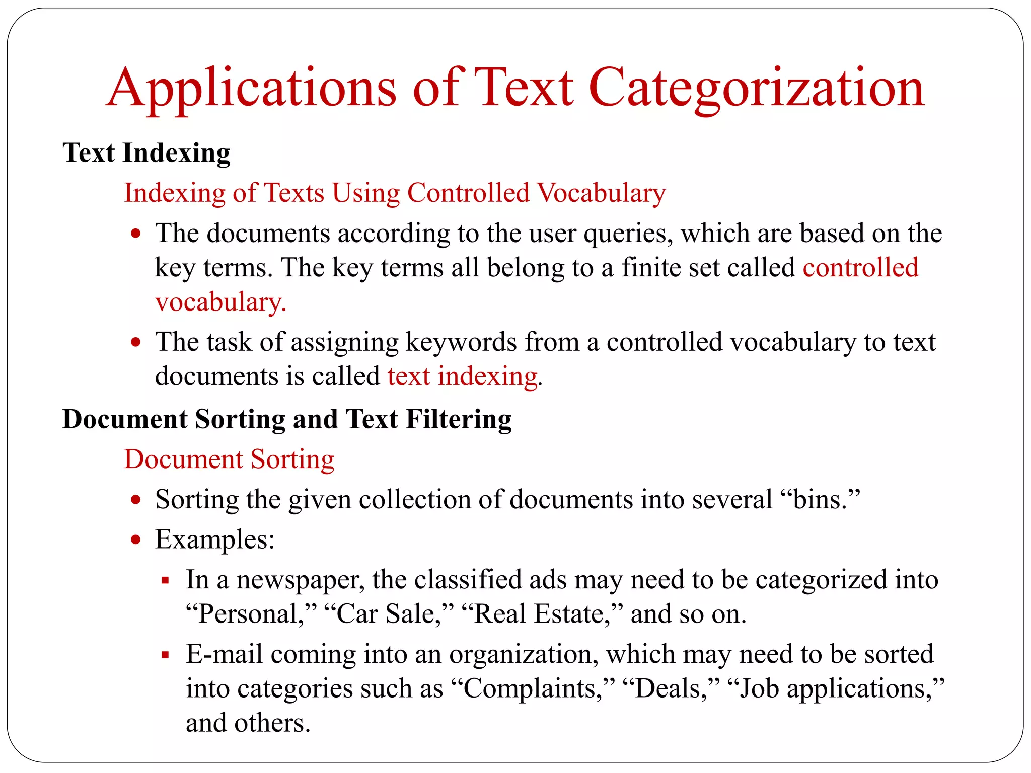 Applications of Text Categorization
Text Indexing
Indexing of Texts Using Controlled Vocabulary
 The documents according to the user queries, which are based on the
key terms. The key terms all belong to a finite set called controlled
vocabulary.
 The task of assigning keywords from a controlled vocabulary to text
documents is called text indexing.
Document Sorting and Text Filtering
Document Sorting
 Sorting the given collection of documents into several “bins.”
 Examples:
 In a newspaper, the classified ads may need to be categorized into
“Personal,” “Car Sale,” “Real Estate,” and so on.
 E-mail coming into an organization, which may need to be sorted
into categories such as “Complaints,” “Deals,” “Job applications,”
and others.
 