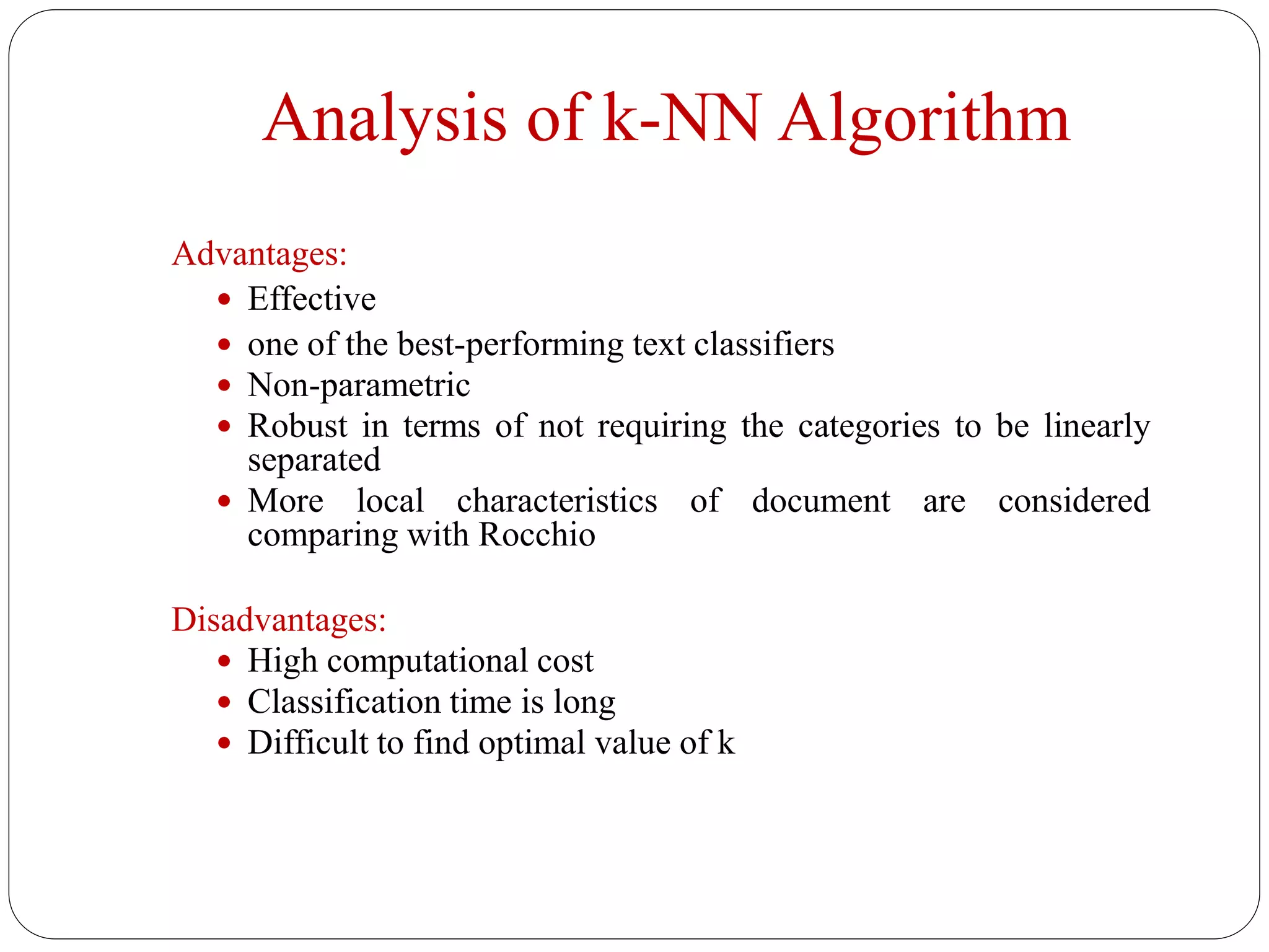 Analysis of k-NN Algorithm
Advantages:
 Effective
 one of the best-performing text classifiers
 Non-parametric
 Robust in terms of not requiring the categories to be linearly
separated
 More local characteristics of document are considered
comparing with Rocchio
Disadvantages:
 High computational cost
 Classification time is long
 Difficult to find optimal value of k
 