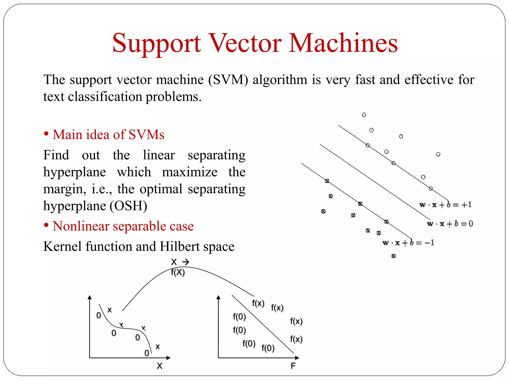 Support Vector Machines
• Main idea of SVMs
Find out the linear separating
hyperplane which maximize the
margin, i.e., the optimal separating
hyperplane (OSH)
• Nonlinear separable case
Kernel function and Hilbert space
FX
f(x)
f(x)
f(x)
f(x)
x
xx
x
0
0
0
0 f(0)
f(0)
f(0)
f(0)
X 
f(X)
The support vector machine (SVM) algorithm is very fast and effective for
text classification problems.
 