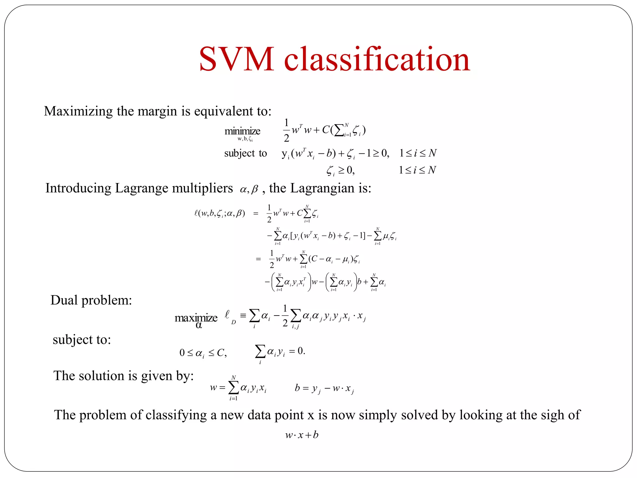 SVM classification
Ni
Nibxw
Cww
i
ii
T
N
i i
T


 
1,0
1,01)(ytosubject
)(
2
1
minimize
i
1
ζb,w, i



Maximizing the margin is equivalent to:
Introducing Lagrange multipliers , the Lagrangian is:,






















N
i
i
N
i
ii
N
i
T
iii
N
i
iii
T
N
i
ii
N
i
ii
T
ii
N
i
i
T
i
bywxy
Cww
bxwy
Cwwbw
111
1
11
1
)(
2
1
]1)([
2
1
),;,,(




Dual problem:
 
ji
jijiji
i
i
D
xxyy
,2
1
maximize
α

subject to:
,0 Ci   .0i
ii y
The solution is given by:


N
i
iii xyw
1

The problem of classifying a new data point x is now simply solved by looking at the sigh of
bxw 
jj xwyb 
 