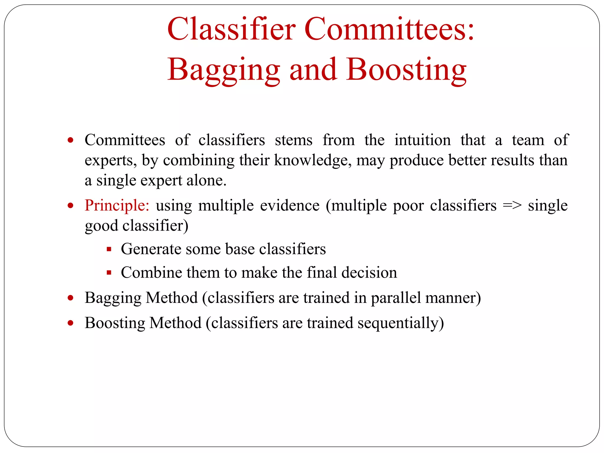 Classifier Committees:
Bagging and Boosting
 Committees of classifiers stems from the intuition that a team of
experts, by combining their knowledge, may produce better results than
a single expert alone.
 Principle: using multiple evidence (multiple poor classifiers => single
good classifier)
 Generate some base classifiers
 Combine them to make the final decision
 Bagging Method (classifiers are trained in parallel manner)
 Boosting Method (classifiers are trained sequentially)
 