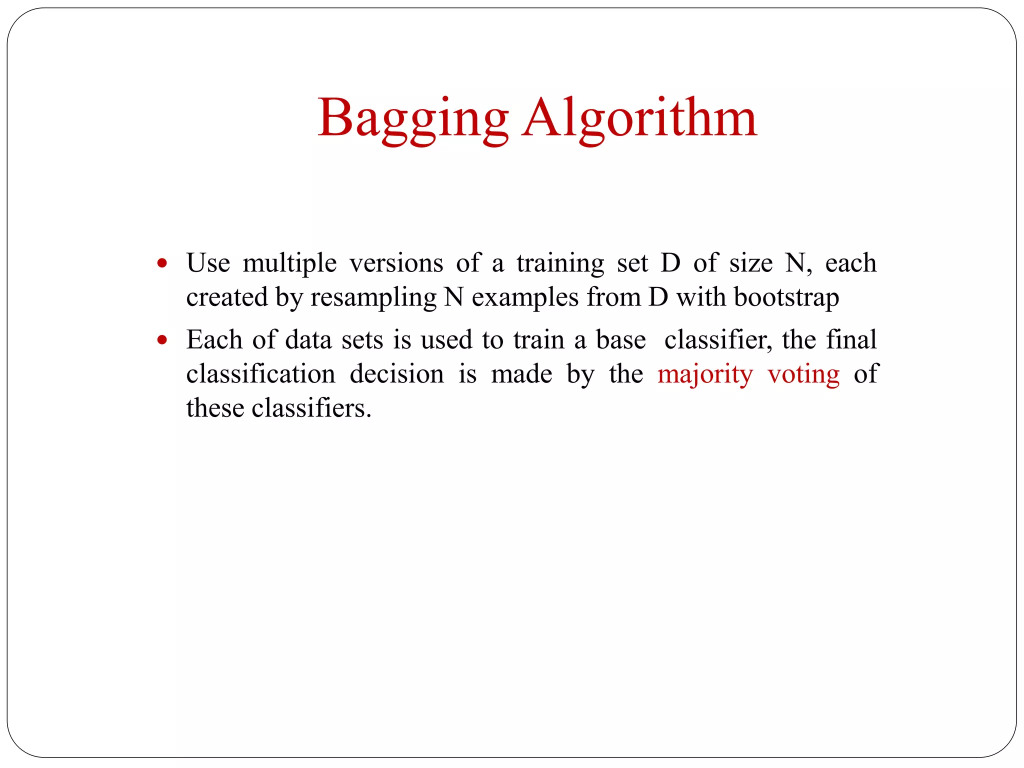 Bagging Algorithm
 Use multiple versions of a training set D of size N, each
created by resampling N examples from D with bootstrap
 Each of data sets is used to train a base classifier, the final
classification decision is made by the majority voting of
these classifiers.
 