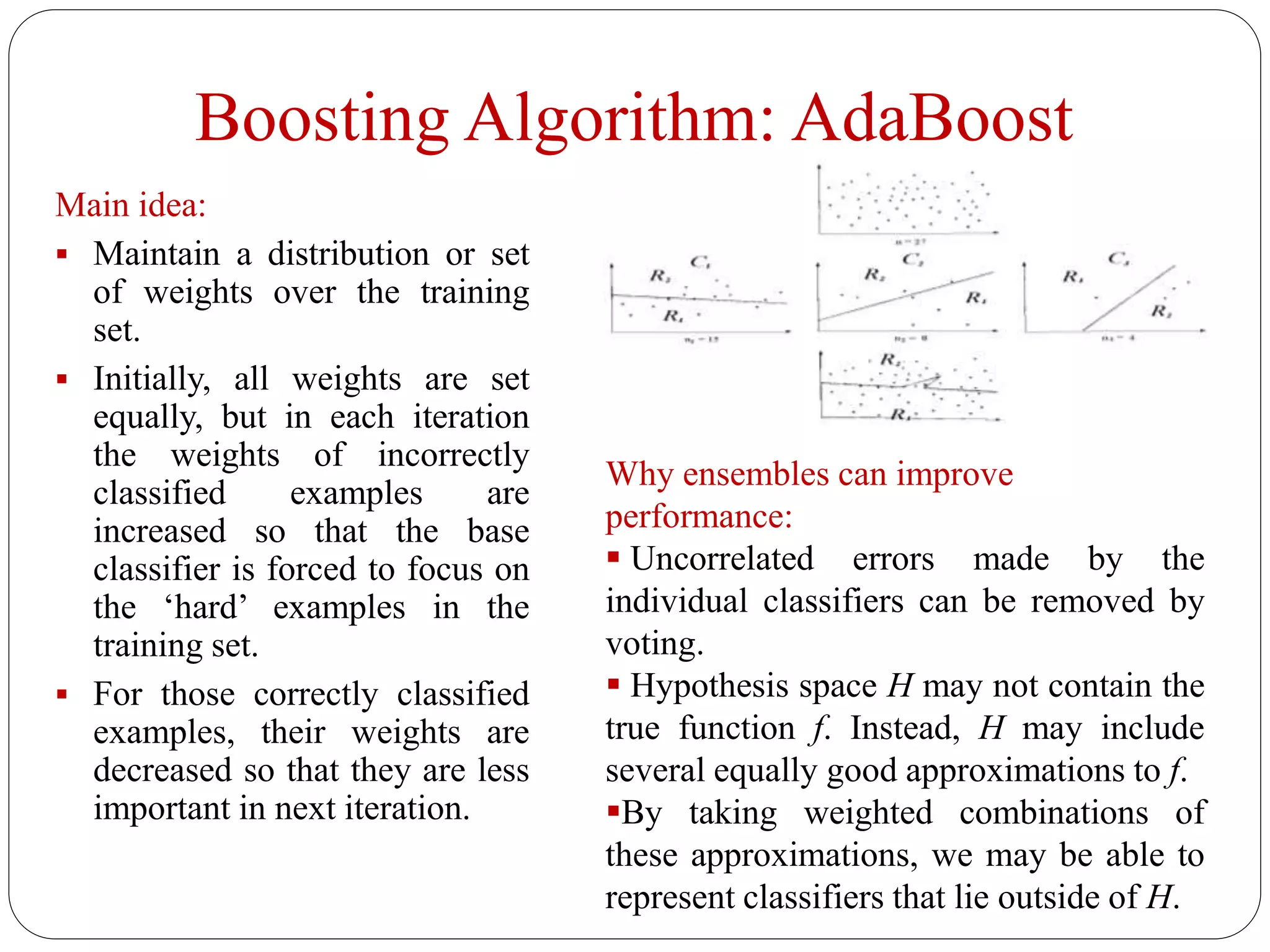 Boosting Algorithm: AdaBoost
Main idea:
 Maintain a distribution or set
of weights over the training
set.
 Initially, all weights are set
equally, but in each iteration
the weights of incorrectly
classified examples are
increased so that the base
classifier is forced to focus on
the ‘hard’ examples in the
training set.
 For those correctly classified
examples, their weights are
decreased so that they are less
important in next iteration.
Why ensembles can improve
performance:
 Uncorrelated errors made by the
individual classifiers can be removed by
voting.
 Hypothesis space H may not contain the
true function f. Instead, H may include
several equally good approximations to f.
By taking weighted combinations of
these approximations, we may be able to
represent classifiers that lie outside of H.
 