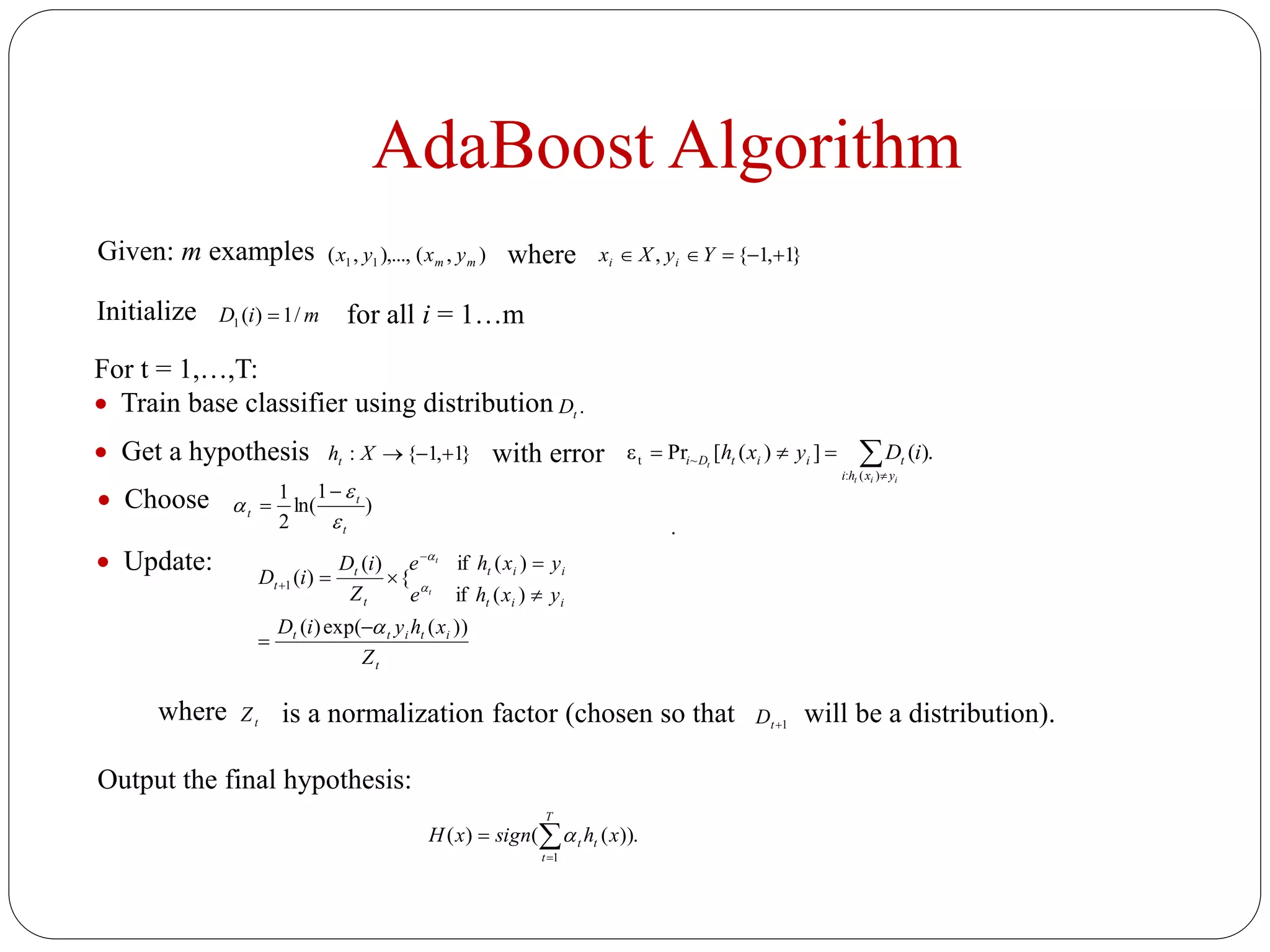 AdaBoost Algorithm
Given: m examples ),(),...,,( 11 mm yxyx where }1,1{,  YyXx ii
Initialize miD /1)(1 
For t = 1,…,T:
 Train base classifier using distribution .tD
 Get a hypothesis }1,1{: Xht with error .)(])([Prε
)(:
~t 

iit
t
yxhi
tiitDi iDyxh
for all i = 1…m
 Choose )
1
ln(
2
1
t
t
t





.
 Update:
t
ititt
iit
iit
t
t
t
Z
xhyiD
yxhe
yxhe
Z
iD
iD
t
t
))(exp()(
)(if
)(if
{
)(
)(1










where tZ is a normalization factor (chosen so that 1tD will be a distribution).
Output the final hypothesis:
).)(()(
1


T
t
tt xhsignxH 
 