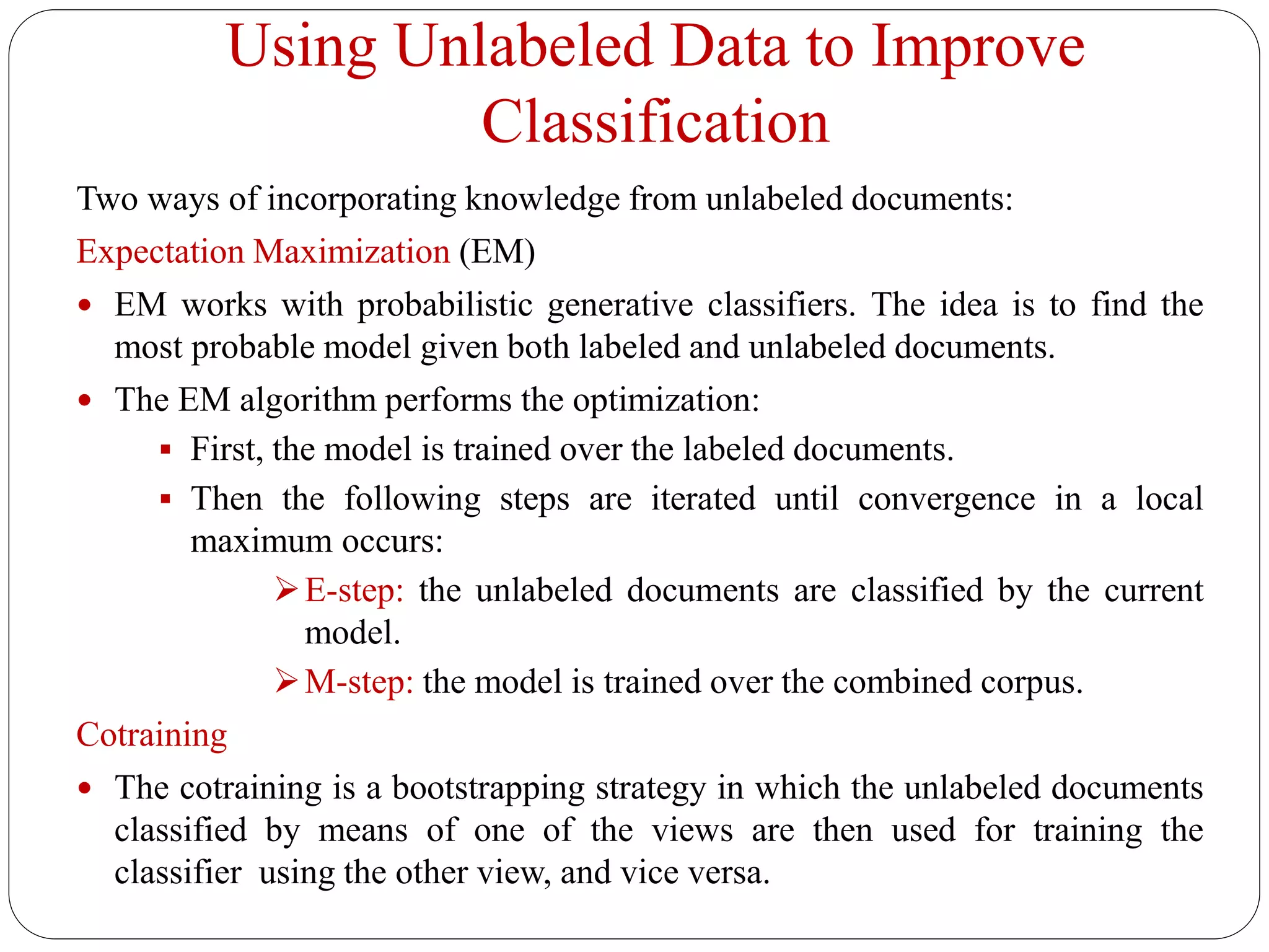 Using Unlabeled Data to Improve
Classification
Two ways of incorporating knowledge from unlabeled documents:
Expectation Maximization (EM)
 EM works with probabilistic generative classifiers. The idea is to find the
most probable model given both labeled and unlabeled documents.
 The EM algorithm performs the optimization:
 First, the model is trained over the labeled documents.
 Then the following steps are iterated until convergence in a local
maximum occurs:
E-step: the unlabeled documents are classified by the current
model.
M-step: the model is trained over the combined corpus.
Cotraining
 The cotraining is a bootstrapping strategy in which the unlabeled documents
classified by means of one of the views are then used for training the
classifier using the other view, and vice versa.
 