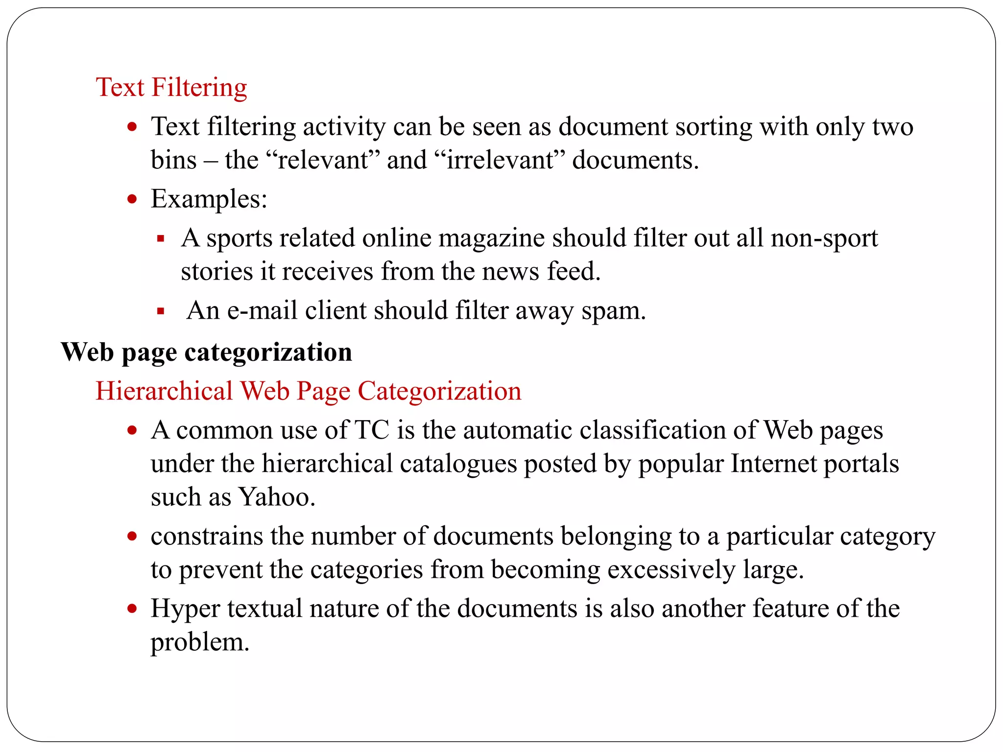 Text Filtering
 Text filtering activity can be seen as document sorting with only two
bins – the “relevant” and “irrelevant” documents.
 Examples:
 A sports related online magazine should filter out all non-sport
stories it receives from the news feed.
 An e-mail client should filter away spam.
Web page categorization
Hierarchical Web Page Categorization
 A common use of TC is the automatic classification of Web pages
under the hierarchical catalogues posted by popular Internet portals
such as Yahoo.
 constrains the number of documents belonging to a particular category
to prevent the categories from becoming excessively large.
 Hyper textual nature of the documents is also another feature of the
problem.
 