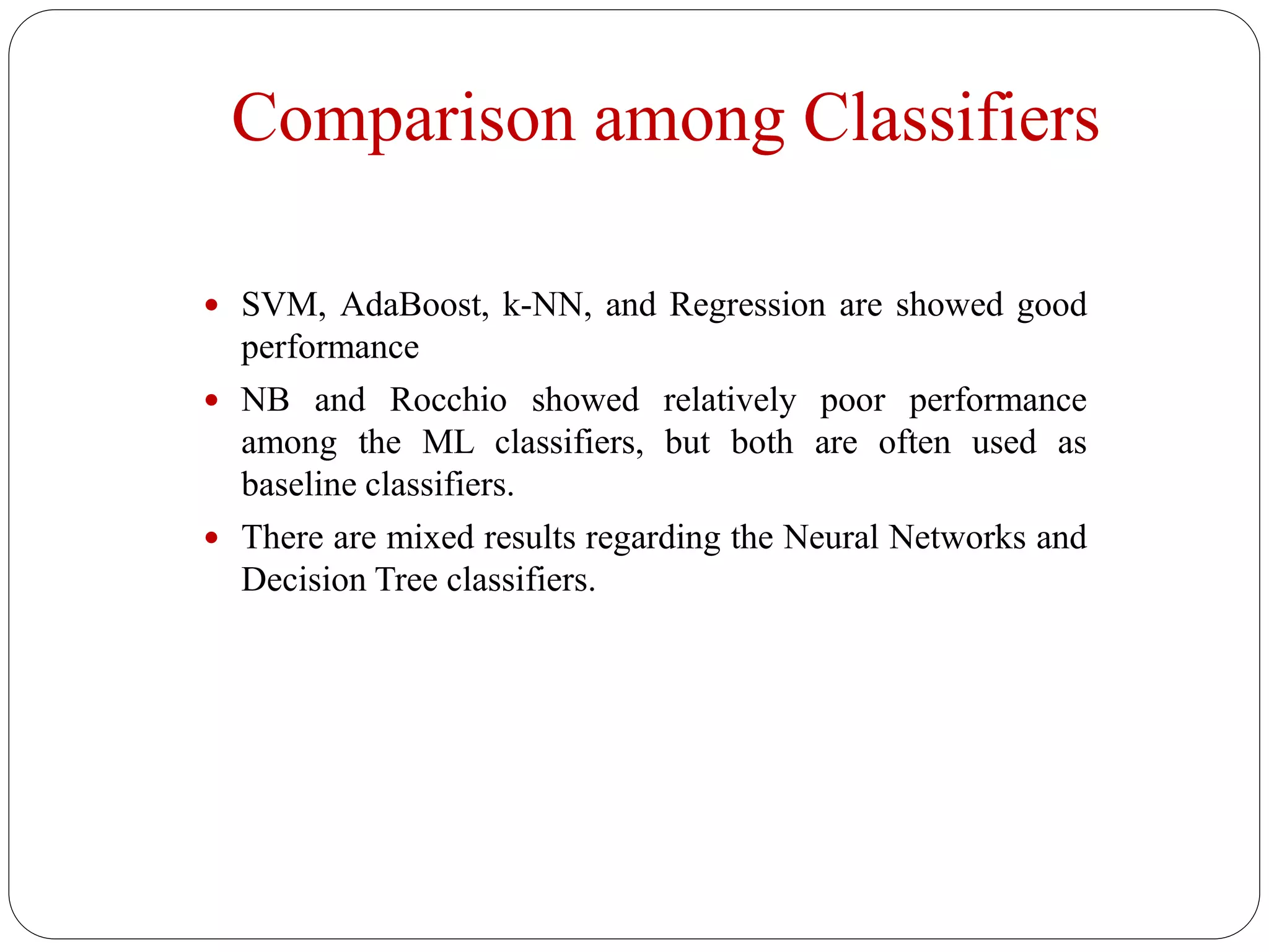 Comparison among Classifiers
 SVM, AdaBoost, k-NN, and Regression are showed good
performance
 NB and Rocchio showed relatively poor performance
among the ML classifiers, but both are often used as
baseline classifiers.
 There are mixed results regarding the Neural Networks and
Decision Tree classifiers.
 