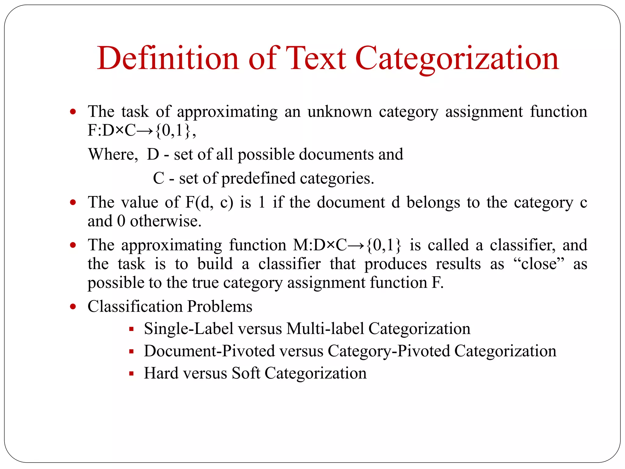 Definition of Text Categorization
 The task of approximating an unknown category assignment function
F:D×C→{0,1},
Where, D - set of all possible documents and
C - set of predefined categories.
 The value of F(d, c) is 1 if the document d belongs to the category c
and 0 otherwise.
 The approximating function M:D×C→{0,1} is called a classifier, and
the task is to build a classifier that produces results as “close” as
possible to the true category assignment function F.
 Classification Problems
 Single-Label versus Multi-label Categorization
 Document-Pivoted versus Category-Pivoted Categorization
 Hard versus Soft Categorization
 