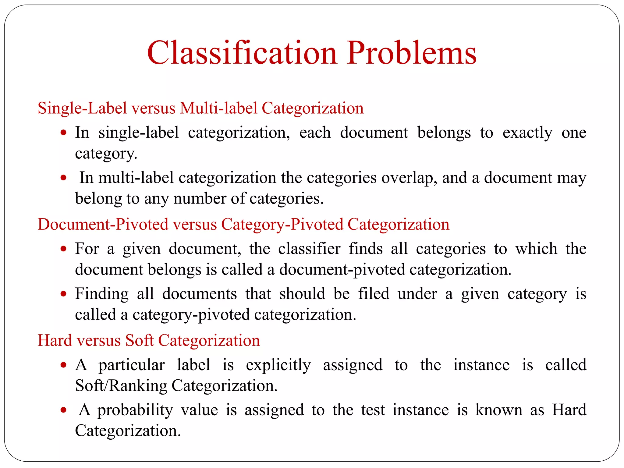 Classification Problems
Single-Label versus Multi-label Categorization
 In single-label categorization, each document belongs to exactly one
category.
 In multi-label categorization the categories overlap, and a document may
belong to any number of categories.
Document-Pivoted versus Category-Pivoted Categorization
 For a given document, the classifier finds all categories to which the
document belongs is called a document-pivoted categorization.
 Finding all documents that should be filed under a given category is
called a category-pivoted categorization.
Hard versus Soft Categorization
 A particular label is explicitly assigned to the instance is called
Soft/Ranking Categorization.
 A probability value is assigned to the test instance is known as Hard
Categorization.
 