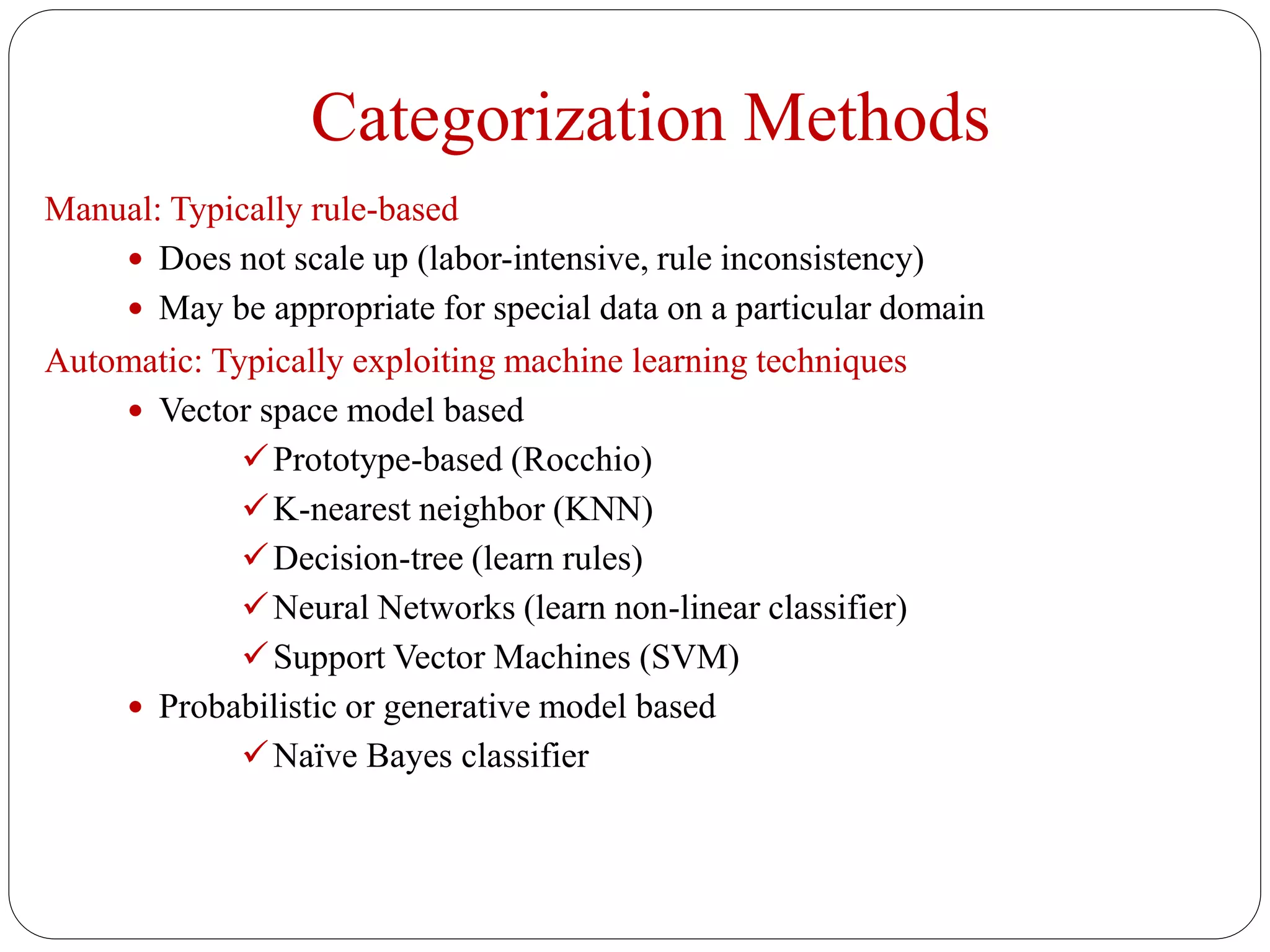 Categorization Methods
Manual: Typically rule-based
 Does not scale up (labor-intensive, rule inconsistency)
 May be appropriate for special data on a particular domain
Automatic: Typically exploiting machine learning techniques
 Vector space model based
Prototype-based (Rocchio)
K-nearest neighbor (KNN)
Decision-tree (learn rules)
Neural Networks (learn non-linear classifier)
Support Vector Machines (SVM)
 Probabilistic or generative model based
Naïve Bayes classifier
 