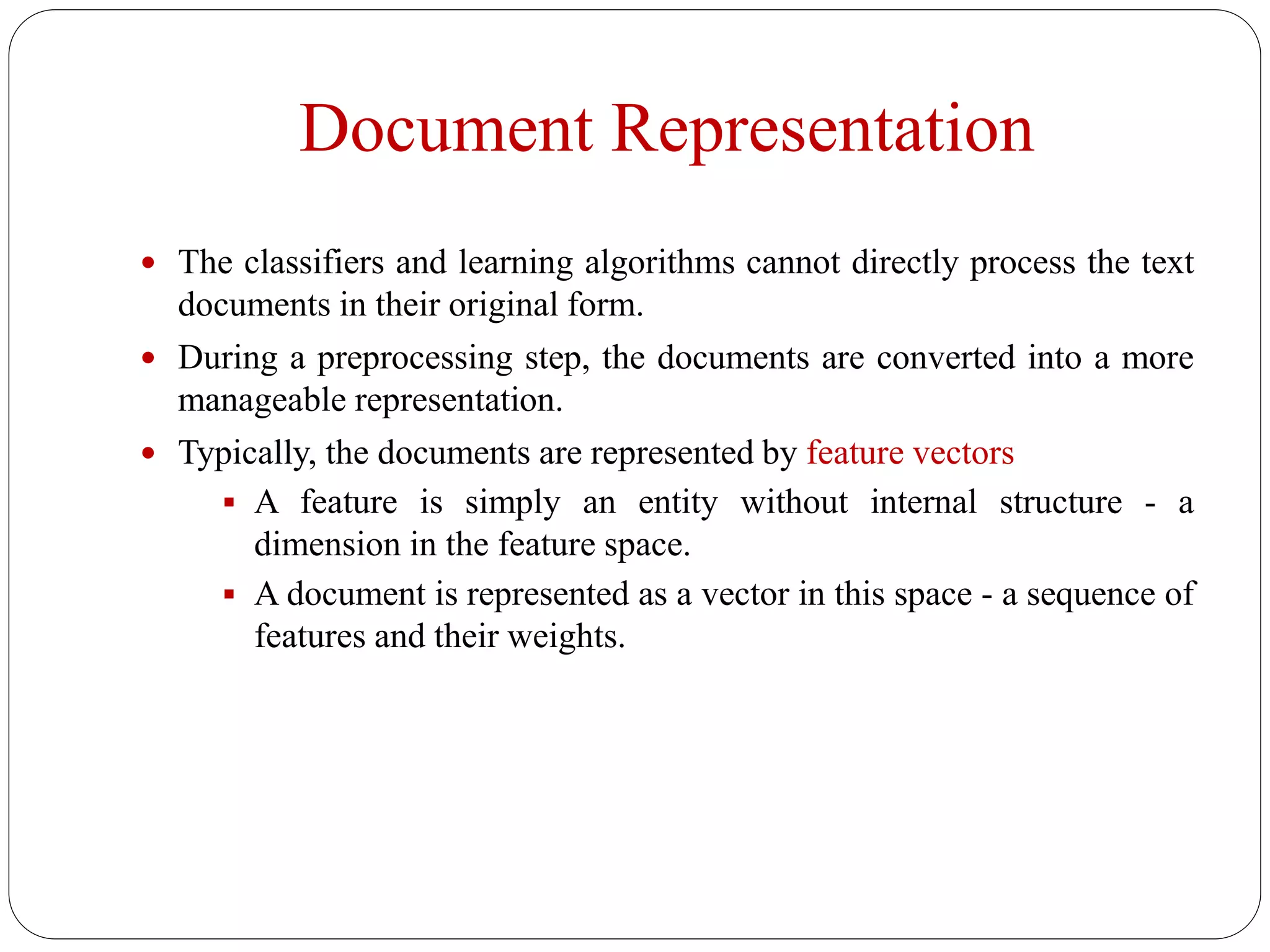 Document Representation
 The classifiers and learning algorithms cannot directly process the text
documents in their original form.
 During a preprocessing step, the documents are converted into a more
manageable representation.
 Typically, the documents are represented by feature vectors
 A feature is simply an entity without internal structure - a
dimension in the feature space.
 A document is represented as a vector in this space - a sequence of
features and their weights.
 