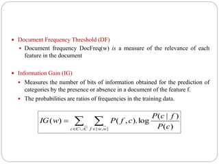  Document Frequency Threshold (DF)
 Document frequency DocFreq(w) is a measure of the relevance of each
feature in the document
 Information Gain (IG)
 Measures the number of bits of information obtained for the prediction of
categories by the presence or absence in a document of the feature f.
 The probabilities are ratios of frequencies in the training data.
 
 

CCc wwf cP
fcP
cfPwIG
},{ )(
)|(
log).,()(
 