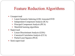 Feature Reduction Algorithms
 Unsupervised
 Latent Semantic Indexing (LSI): truncated SVD
 Independent Component Analysis (ICA)
 Principal Component Analysis (PCA)
 Manifold learning algorithms
 Supervised
 Linear Discriminant Analysis (LDA)
 Canonical Correlation Analysis (CCA)
 Partial Least Squares (PLS)
 Semi-supervised
 