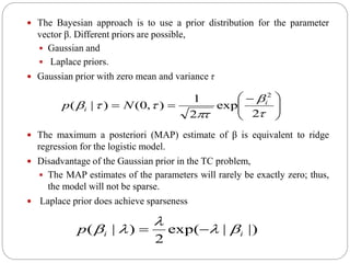  The Bayesian approach is to use a prior distribution for the parameter
vector β. Different priors are possible,
 Gaussian and
 Laplace priors.
 Gaussian prior with zero mean and variance τ
 The maximum a posteriori (MAP) estimate of β is equivalent to ridge
regression for the logistic model.
 Disadvantage of the Gaussian prior in the TC problem,
 The MAP estimates of the parameters will rarely be exactly zero; thus,
the model will not be sparse.
 Laplace prior does achieve sparseness





 





2
exp
2
1
),0()|(
2
i
i Np
|)|exp(
2
)|( iip 

 
 