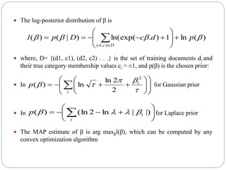 The log-posterior distribution of β is
 where, D= {(d1, c1), (d2, c2) . . .} is the set of training documents di and
their true category membership values ci = ±1, and p(β) is the chosen prior:
 In for Gaussian prior
 In for Laplace prior
 The MAP estimate of β is arg maxβl(β), which can be computed by any
convex optimization algorithm






  )||ln2(ln)(
i
ip 














 i
i
p



2
2
2ln
ln)(
)(ln1).ln(exp()|()(
),(
 pdcDpl
Dcd








 
 