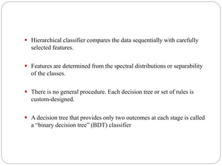  Hierarchical classifier compares the data sequentially with carefully
selected features.
 Features are determined from the spectral distributions or separability
of the classes.
 There is no general procedure. Each decision tree or set of rules is
custom-designed.
 A decision tree that provides only two outcomes at each stage is called
a “binary decision tree” (BDT) classifier
 