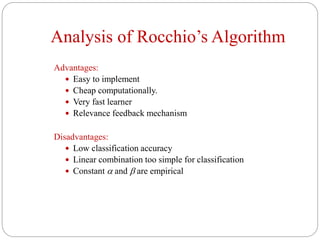 Analysis of Rocchio’s Algorithm
Advantages:
 Easy to implement
 Cheap computationally.
 Very fast learner
 Relevance feedback mechanism
Disadvantages:
 Low classification accuracy
 Linear combination too simple for classification
 Constant  and  are empirical
 