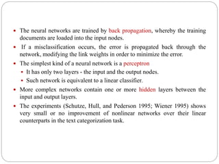  The neural networks are trained by back propagation, whereby the training
documents are loaded into the input nodes.
 If a misclassification occurs, the error is propagated back through the
network, modifying the link weights in order to minimize the error.
 The simplest kind of a neural network is a perceptron
 It has only two layers - the input and the output nodes.
 Such network is equivalent to a linear classifier.
 More complex networks contain one or more hidden layers between the
input and output layers.
 The experiments (Schutze, Hull, and Pederson 1995; Wiener 1995) shows
very small or no improvement of nonlinear networks over their linear
counterparts in the text categorization task.
 