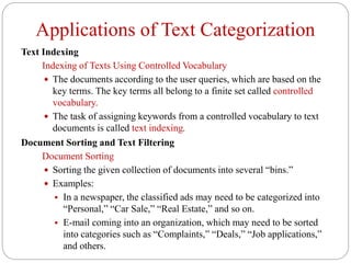 Applications of Text Categorization
Text Indexing
Indexing of Texts Using Controlled Vocabulary
 The documents according to the user queries, which are based on the
key terms. The key terms all belong to a finite set called controlled
vocabulary.
 The task of assigning keywords from a controlled vocabulary to text
documents is called text indexing.
Document Sorting and Text Filtering
Document Sorting
 Sorting the given collection of documents into several “bins.”
 Examples:
 In a newspaper, the classified ads may need to be categorized into
“Personal,” “Car Sale,” “Real Estate,” and so on.
 E-mail coming into an organization, which may need to be sorted
into categories such as “Complaints,” “Deals,” “Job applications,”
and others.
 